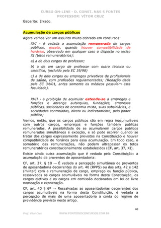 CURSO ON-LINE - D. CONST. NAS 5 FONTES
PROFESSOR: VÍTOR CRUZ
40
Prof. Vítor Cruz WWW.PONTODOSCONCURSOS.COM.BR
Gabarito: Errado.
Acumulação de cargos públicos
Agora vamos ver um assunto muito cobrado em concursos:
XVI - é vedada a acumulação remunerada de cargos
públicos, exceto, quando houver compatibilidade de
horários, observado em qualquer caso o disposto no inciso
XI (tetos remuneratórios):
a) a de dois cargos de professor;
b) a de um cargo de professor com outro técnico ou
científico; (incluído pela EC 19/98)
c) a de dois cargos ou empregos privativos de profissionais
de saúde, com profissões regulamentadas; (Redação dada
pela EC 34/01, antes somente os médicos possuíam esta
faculdade).
XVII - a proibição de acumular estende-se a empregos e
funções e abrange autarquias, fundações, empresas
públicas, sociedades de economia mista, suas subsidiárias, e
sociedades controladas, direta ou indiretamente, pelo poder
público;
Vemos, então, que os cargos públicos são em regra inacumuláveis
com outros cargos, empregos e funções também públicas
remuneradas. A possibilidade de se acumularem cargos públicos
remunerados simultâneos é exceção, e só pode ocorrer quando se
tratar dos cargos expressamente previstos na Constituição e houver
compatibilidade de horários para essa acumulação. Em todo caso, o
somatório das remunerações, não podem ultrapassar os tetos
remuneratórios constitucionalmente estabelecidos (CF, art. 37, XI).
Existe ainda outra acumulação que é vedada pela Constituição: a
acumulação de proventos de aposentadoria:
CF, art. 37, § 10 → É vedada a percepção simultânea de proventos
de aposentadoria decorrentes do art. 40 (RPPS) ou dos arts. 42 e 142
(militar) com a remuneração de cargo, emprego ou função pública,
ressalvados os cargos acumuláveis na forma desta Constituição, os
cargos eletivos e os cargos em comissão declarados em lei de livre
nomeação e exoneração.
CF, art. 40 § 6º → Ressalvadas as aposentadorias decorrentes dos
cargos acumuláveis na forma desta Constituição, é vedada a
percepção de mais de uma aposentadoria à conta do regime de
previdência previsto neste artigo.
 