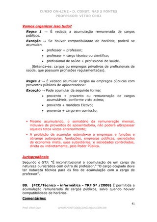 CURSO ON-LINE - D. CONST. NAS 5 FONTES
PROFESSOR: VÍTOR CRUZ
41
Prof. Vítor Cruz WWW.PONTODOSCONCURSOS.COM.BR
Vamos organizar isso tudo?
Regra 1 → É vedada a acumulação remunerada de cargos
públicos;
Exceção → Se houver compatibilidade de horários, poderá se
acumular:
• professor + professor;
• professor + cargo técnico ou científico;
• profissional de saúde + profissional de saúde.
(Entenda-se: cargos ou empregos privativos de profissionais de
saúde, que possuam profissões regulamentadas).
Regra 2 → É vedado acumular cargos ou empregos públicos com
proventos públicos de aposentadoria:
Exceção → Pode acumular da seguinte forma:
• provento + provento ou remuneração de cargos
acumuláveis, conforme visto acima;
• provento + mandato Eletivo;
• provento + cargo em comissão.
Mesmo acumulando, o somatório da remuneração mensal,
inclusive de proventos de aposentadoria, não poderá ultrapassar
aqueles tetos vistos anteriormente;
A proibição de acumular estende-se a empregos e funções e
abrange autarquias, fundações, empresas públicas, sociedades
de economia mista, suas subsidiárias, e sociedades controladas,
direta ou indiretamente, pelo Poder Público.
Jurisprudência
Segundo o STJ: “É inconstitucional a acumulação de um cargo de
natureza burocrática com outro de professor.” “O cargo ocupado deve
ter natureza técnica para os fins de acumulação com o cargo de
professor”.
88. (FCC/Técnico - informática - TRF 5ª /2008) É permitida a
acumulação remunerada de cargos públicos, salvo quando houver
compatibilidade de horários.
Comentários:
 