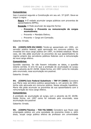 CURSO ON-LINE - D. CONST. NAS 5 FONTES
PROFESSOR: VÍTOR CRUZ
43
Prof. Vítor Cruz WWW.PONTODOSCONCURSOS.COM.BR
Comentários:
Isso é possível segundo a Constituição em seu art. 37 §10º. Deve-se
seguir a regra:
Regra É vedado acumular cargos públicos com proventos de
aposentadoria (RPPS);
Exceção Pode acumular da seguinte forma:
o Provento + Provento ou remuneração de cargos
acumuláveis;
o Provento + Mandato Eletivo;
o Provento + Cargo em Comissão.
Gabarito: Errado.
93. (CESPE/DPE-ES/2009) Tendo-se aposentado em 1995, um
servidor público federal, após aprovação em concurso público, foi
investido em novo cargo público em 1997, no âmbito estadual. Nesse
caso, ele não pôde acumular os proventos da sua aposentadoria no
regime próprio dos servidores públicos federais com a remuneração
do novo cargo efetivo.
Comentários:
Questão capciosa. Se não fossem indicadas as datas, a questão
estaria correta. O erro foi que a proibição de acumulação só surgiu
com o advento da EC 20/98. Desta forma, em 1997 como foi indicado
pelo enunciado, essa acumulação era possível.
Gabarito: Errado.
94. (CESPE/Juiz Federal Substituto – TRF 5ª/2009) Considere
que Maria seja servidora pública aposentada e, em janeiro de 1997,
tenha sido aprovada em concurso público. Nessa situação hipotética,
Maria não pode acumular os proventos de sua aposentadoria com a
remuneração do novo cargo efetivo.
Comentários:
A proibição de acumulação só surgiu com o advento da EC 20/98.
Desta forma, em 1997 como foi indicado pelo enunciado, essa
acumulação era possível
Gabarito: Errado.
95. (CESPE/Técnico - TCE-TO/2008) Considere que Paulo seja
empregado público em uma sociedade de economia mista e, além
disso, ocupe cargo público efetivo de professor em universidade
 