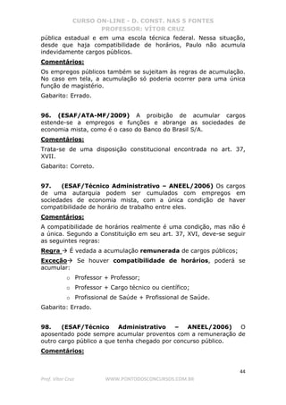 CURSO ON-LINE - D. CONST. NAS 5 FONTES
PROFESSOR: VÍTOR CRUZ
44
Prof. Vítor Cruz WWW.PONTODOSCONCURSOS.COM.BR
pública estadual e em uma escola técnica federal. Nessa situação,
desde que haja compatibilidade de horários, Paulo não acumula
indevidamente cargos públicos.
Comentários:
Os empregos públicos também se sujeitam às regras de acumulação.
No caso em tela, a acumulação só poderia ocorrer para uma única
função de magistério.
Gabarito: Errado.
96. (ESAF/ATA-MF/2009) A proibição de acumular cargos
estende-se a empregos e funções e abrange as sociedades de
economia mista, como é o caso do Banco do Brasil S/A.
Comentários:
Trata-se de uma disposição constitucional encontrada no art. 37,
XVII.
Gabarito: Correto.
97. (ESAF/Técnico Administrativo – ANEEL/2006) Os cargos
de uma autarquia podem ser cumulados com empregos em
sociedades de economia mista, com a única condição de haver
compatibilidade de horário de trabalho entre eles.
Comentários:
A compatibilidade de horários realmente é uma condição, mas não é
a única. Segundo a Constituição em seu art. 37, XVI, deve-se seguir
as seguintes regras:
Regra É vedada a acumulação remunerada de cargos públicos;
Exceção Se houver compatibilidade de horários, poderá se
acumular:
o Professor + Professor;
o Professor + Cargo técnico ou científico;
o Profissional de Saúde + Profissional de Saúde.
Gabarito: Errado.
98. (ESAF/Técnico Administrativo – ANEEL/2006) O
aposentado pode sempre acumular proventos com a remuneração de
outro cargo público a que tenha chegado por concurso público.
Comentários:
 