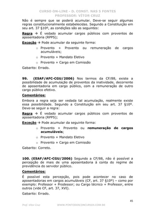 CURSO ON-LINE - D. CONST. NAS 5 FONTES
PROFESSOR: VÍTOR CRUZ
45
Prof. Vítor Cruz WWW.PONTODOSCONCURSOS.COM.BR
Não é sempre que se poderá acumular. Deve-se seguir algumas
regras constitucionalmente estabelecidas. Segundo a Constituição em
seu art. 37 §10º, as condições são as seguintes:
Regra É vedado acumular cargos públicos com proventos de
aposentadoria (RPPS);
Exceção Pode acumular da seguinte forma:
o Provento + Provento ou remuneração de cargos
acumuláveis;
o Provento + Mandato Eletivo
o Provento + Cargo em Comissão
Gabarito: Errado.
99. (ESAF/AFC-CGU/2006) Nos termos da CF/88, existe a
possibilidade de acumulação de proventos da inatividade, decorrente
de aposentadoria em cargo público, com a remuneração de outro
cargo público efetivo.
Comentários:
Embora a regra seja ser vedada tal acumulação, realmente existe
essa possibilidade. Segundo a Constituição em seu art. 37 §10º.
Deve-se seguir a regra:
Regra É vedado acumular cargos públicos com proventos de
aposentadoria (RPPS);
Exceção Pode acumular da seguinte forma:
o Provento + Provento ou remuneração de cargos
acumuláveis;
o Provento + Mandato Eletivo
o Provento + Cargo em Comissão
Gabarito: Correto.
100. (ESAF/AFC-CGU/2006) Segundo a CF/88, não é possível a
percepção de mais de uma aposentadoria à conta do regime de
previdência do servidor público.
Comentários:
É possível esta percepção, pois pode acontecer no caso de
aposentadorias em cargos acumuláveis (CF, art. 37 §10º) – como por
exemplo: Professor + Prodessor; ou Cargo técnico + Professor, entre
outros (vide CF, art. 37, XVI).
Gabarito: Errado.
 