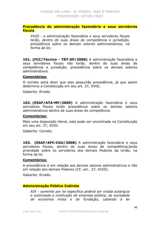 CURSO ON-LINE - D. CONST. NAS 5 FONTES
PROFESSOR: VÍTOR CRUZ
46
Prof. Vítor Cruz WWW.PONTODOSCONCURSOS.COM.BR
Precedência da administração fazendária e seus servidores
fiscais
XVIII - a administração fazendária e seus servidores fiscais
terão, dentro de suas áreas de competência e jurisdição,
precedência sobre os demais setores administrativos, na
forma da lei;
101. (FCC/Técnico - TRT-SP/2008) A administração fazendária e
seus servidores fiscais não terão, dentro de suas áreas de
competência e jurisdição, precedência sobre os demais setores
administrativos.
Comentários:
O correto seria dizer que eles possuirão precedência, já que assim
determina a Constituição em seu art. 37, XVIII.
Gabarito: Errado
102. (ESAF/ATA-MF/2009) A administração fazendária e seus
servidores fiscais terão precedência sobre os demais setores
administrativos dentro de suas áreas de competência.
Comentários:
Mais uma disposição literal, esta pode ser encontrada na Constituição
em seu art. 37, XVIII.
Gabarito: Correto.
103. (ESAF/AFC-CGU/2008) A administração fazendária e seus
servidores fiscais, dentro de suas áreas de competência,terão
prioridade sobre os servidores dos demais Poderes da União, na
forma da lei.
Comentários:
A precedência é em relação aos demais setores adminstrativos e não
em relação aos demais Poderes (CF, art.. 37, XVIII).
Gabarito: Errado.
Administração Pública Indireta
XIX - somente por lei específica poderá ser criada autarquia
e autorizada a instituição de empresa pública, de sociedade
de economia mista e de fundação, cabendo à lei
 
