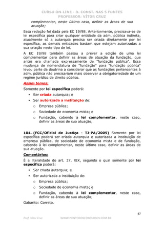 CURSO ON-LINE - D. CONST. NAS 5 FONTES
PROFESSOR: VÍTOR CRUZ
47
Prof. Vítor Cruz WWW.PONTODOSCONCURSOS.COM.BR
complementar, neste último caso, definir as áreas de sua
atuação;
Essa redação foi dada pela EC 19/98. Anteriormente, precisava-se de
lei específica para criar qualquer entidade da adm. pública indireta,
atualmente só a autarquia precisa ser criada diretamente por lei
específica, as demais entidades bastam que estejam autorizadas a
sua criação neste tipo de lei.
A EC 19/98 também passou a prever a edição de uma lei
complementar para definir as áreas de atuação da fundação, que
antes era chamada expressamente de "fundação pública". Essa
mudança de nomenclatura de "fundação" para "fundação pública"
levou parte da doutrina a considerar que as fundações pertencentes à
adm. pública não precisariam mais observar a obrigatoriedade de um
regime jurídico de direito público.
Assim temos:
Somente por lei específica poderá:
Ser criada autarquia; e
Ser autorizada a instituição de:
o Empresa pública;
o Sociedade de economia mista; e
o Fundação, cabendo à lei complementar, neste caso,
definir as áreas de sua atuação;
104. (FCC/Oficial de Justiça - TJ-PA/2009) Somente por lei
específica poderá ser criada autarquia e autorizada a instituição de
empresa pública, de sociedade de economia mista e de fundação,
cabendo à lei complementar, neste último caso, definir as áreas de
sua atuação.
Comentários:
É a literalidade do art. 37, XIX, segundo o qual somente por lei
específica poderá:
Ser criada autarquia; e
Ser autorizada a instituição de:
o Empresa pública;
o Sociedade de economia mista; e
o Fundação, cabendo à lei complementar, neste caso,
definir as áreas de sua atuação;
Gabarito: Correto.
 