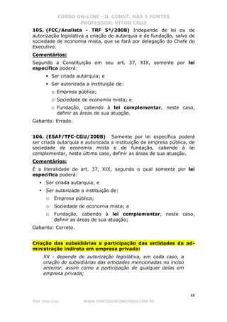CURSO ON-LINE - D. CONST. NAS 5 FONTES
PROFESSOR: VÍTOR CRUZ
48
Prof. Vítor Cruz WWW.PONTODOSCONCURSOS.COM.BR
105. (FCC/Analista - TRF 5ª/2008) Independe de lei ou de
autorização legislativa a criação de autarquia e de fundação, salvo de
sociedade de economia mista, que se fará por delegação do Chefe do
Executivo.
Comentários:
Segundo a Constituição em seu art. 37, XIX, somente por lei
específica poderá:
Ser criada autarquia; e
Ser autorizada a instituição de:
o Empresa pública;
o Sociedade de economia mista; e
o Fundação, cabendo à lei complementar, neste caso,
definir as áreas de sua atuação.
Gabarito: Errado.
106. (ESAF/TFC-CGU/2008) Somente por lei específica poderá
ser criada autarquia e autorizada a instituição de empresa pública, de
sociedade de economia mista e de fundação, cabendo à lei
complementar, neste último caso, definir as áreas de sua atuação.
Comentários:
É a literalidade do art. 37, XIX, segundo o qual somente por lei
específica poderá:
Ser criada autarquia; e
Ser autorizada a instituição de:
o Empresa pública;
o Sociedade de economia mista; e
o Fundação, cabendo à lei complementar, neste caso,
definir as áreas de sua atuação;
Gabarito: Correto.
Criação das subsidiárias e participação das entidades da ad-
ministração indireta em empresa privada:
XX - depende de autorização legislativa, em cada caso, a
criação de subsidiárias das entidades mencionadas no inciso
anterior, assim como a participação de qualquer delas em
empresa privada;
 