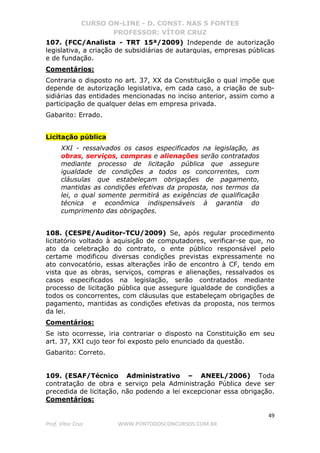 CURSO ON-LINE - D. CONST. NAS 5 FONTES
PROFESSOR: VÍTOR CRUZ
49
Prof. Vítor Cruz WWW.PONTODOSCONCURSOS.COM.BR
107. (FCC/Analista - TRT 15ª/2009) Independe de autorização
legislativa, a criação de subsidiárias de autarquias, empresas públicas
e de fundação.
Comentários:
Contraria o disposto no art. 37, XX da Constituição o qual impõe que
depende de autorização legislativa, em cada caso, a criação de sub-
sidiárias das entidades mencionadas no inciso anterior, assim como a
participação de qualquer delas em empresa privada.
Gabarito: Errado.
Licitação pública
XXI - ressalvados os casos especificados na legislação, as
obras, serviços, compras e alienações serão contratados
mediante processo de licitação pública que assegure
igualdade de condições a todos os concorrentes, com
cláusulas que estabeleçam obrigações de pagamento,
mantidas as condições efetivas da proposta, nos termos da
lei, o qual somente permitirá as exigências de qualificação
técnica e econômica indispensáveis à garantia do
cumprimento das obrigações.
108. (CESPE/Auditor-TCU/2009) Se, após regular procedimento
licitatório voltado à aquisição de computadores, verificar-se que, no
ato da celebração do contrato, o ente público responsável pelo
certame modificou diversas condições previstas expressamente no
ato convocatório, essas alterações irão de encontro à CF, tendo em
vista que as obras, serviços, compras e alienações, ressalvados os
casos especificados na legislação, serão contratados mediante
processo de licitação pública que assegure igualdade de condições a
todos os concorrentes, com cláusulas que estabeleçam obrigações de
pagamento, mantidas as condições efetivas da proposta, nos termos
da lei.
Comentários:
Se isto ocorresse, iria contrariar o disposto na Constituição em seu
art. 37, XXI cujo teor foi exposto pelo enunciado da questão.
Gabarito: Correto.
109. (ESAF/Técnico Administrativo – ANEEL/2006) Toda
contratação de obra e serviço pela Administração Pública deve ser
precedida de licitação, não podendo a lei excepcionar essa obrigação.
Comentários:
 