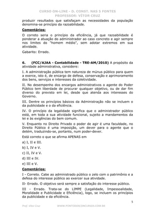 CURSO ON-LINE - D. CONST. NAS 5 FONTES
PROFESSOR: VÍTOR CRUZ
5
Prof. Vítor Cruz WWW.PONTODOSCONCURSOS.COM.BR
produzir resultados que satisfaçam as necessidades da população
denomina-se princípio da razoabilidade.
Comentários:
O correto seria o princípio da eficiência, já que razoabilidade é
ponderar a atuação do administrador ao caso concreto e agir sempre
nos limites do "homem médio", sem adotar extremos em sua
atividade.
Gabarito: Errado.
6. (FCC/AJAA - Contabilidade - TRE-AM/2010) A propósito da
atividade administrativa, considere:
I. A administração pública tem natureza de múnus público para quem
a exerce, isto é, de encargo de defesa, conservação e aprimoramento
dos bens, serviços e interesses da coletividade.
II. No desempenho dos encargos administrativos o agente do Poder
Público tem liberdade de procurar qualquer objetivo, ou de dar fim
diverso do previsto em lei, desde que atenda aos interesses do
Governo.
III. Dentre os princípios básicos da Administração não se incluem o
da publicidade e o da eficiência.
IV. O princípio da legalidade significa que o administrador público
está, em toda a sua atividade funcional, sujeito a mandamentos da
lei e às exigências do bem comum.
V. Enquanto no Direito Privado o poder de agir é uma faculdade, no
Direito Público é uma imposição, um dever para o agente que o
detém, traduzindo-se, portanto, num poder-dever.
Está correto o que se afirma APENAS em
a) I, II e III.
b) I, IV e V.
c) II, IV e V.
d) III e IV.
e) III e V.
Comentários:
I - Correto. Cabe ao administrado público o zelo com o patrimônio e a
defesa do interesse público ao exercer sua atividade.
II- Errado. O objetivo será sempre a satisfação do interesse público.
III - Errado. Trata-se do LIMPE (Legalidade, Impessoalidade,
Moralidade e Publicidade e Eficiência), logo, se incluem os princípios
da publicidade e da eficiência.
 