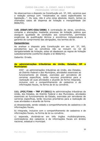 CURSO ON-LINE - D. CONST. NAS 5 FONTES
PROFESSOR: VÍTOR CRUZ
50
Prof. Vítor Cruz WWW.PONTODOSCONCURSOS.COM.BR
Se observarmos o disposto na Constituição art. 37, XXI, veremos que
a redação começa com "ressalvados os casos especificados na
legislação...". Ou seja, não é uma coisa absoluta. Assim, temos os
chamados casos de dispensa de licitação e inexigibilidade (lei
8666/93).
110. (ESAF/AFC-CGU/2008) A contratação de obras, convênios,
compras e alienações mediante processo de licitação pública que
assegure igualdade de condições aos concorrentes, permitidas
exigências de qualificação técnica e econômica indispensáveis à
garantia do cumprimento das obrigações, nos termos da lei.
Comentários:
Ao analisar o disposto pela Constituição em seu art. 37, XXI,
percebemos que os convênios não se incluem no rol de
obrigatoriedade de licitaçào, estes só obedecem as regras de licitação
subsidiariamente (conforme dispõe a lei 8666/93).
Gabarito: Errado.
As administrações tributárias da União, Estados, DF e
Municípios:
XXII - as administrações tributárias da União, dos Estados,
do Distrito Federal e dos Municípios, atividades essenciais ao
funcionamento do Estado, exercidas por servidores de
carreiras específicas, terão recursos prioritários para a
realização de suas atividades e atuarão de forma integrada,
inclusive com o compartilhamento de cadastros e de
informações fiscais, na forma da lei ou convênio.
111. (FCC/TJAA – TRF 1ª/2011) As administrações tributárias da
União, dos Estados, do Distrito Federal e dos Municípios, atividades
essenciais ao funcionamento do Estado, exercidas por servidores de
carreiras específicas, terão recursos prioritários para a realização de
suas atividades e atuarão de forma
a) desassociada, sendo vedado o compartilhamento de cadastros e de
informações fiscais.
b) integrada, inclusive com o compartilhamento de cadastros e de
informações fiscais, na forma da lei ou convênio.
c) separada, dividindo-se em três órgãos multidisciplinares,
controladores dos cadastros e de informações fiscais em âmbito
nacional, estadual e municipal.
 
