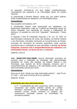 CURSO ON-LINE - D. CONST. NAS 5 FONTES
PROFESSOR: VÍTOR CRUZ
51
Prof. Vítor Cruz WWW.PONTODOSCONCURSOS.COM.BR
d) separada, dividindo-se em dois órgãos multidisciplinares,
controladores dos cadastros e de informações fiscais em âmbito
nacional.
e) subordinada à Receita Federal, sendo que, por ordem judicial,
serão compartilhados os cadastros e as informações fiscais.
Comentários:
Essa questão é brincadeira, né?!
A Constituição Federal toda preocupada em estabelecer um
federalismo cooperativo, onde as 3 esferas da Federação atuem de
forma integrada, com repartição de receitas e colaboração de
esforços, e a questão me vem com “separada”, “dissociada”... Deixa
disso!
A resposta é letra B! Integrada! Segundo a CF, art. 37, XXII: as
administrações tributárias da União, dos Estados, do Distrito Federal
e dos Municípios, atividades essenciais ao funcionamento do Estado,
exercidas por servidores de carreiras específicas, terão recursos
prioritários para a realização de suas atividades e atuarão de forma
integrada, inclusive com o compartilhamento de cadastros e de
informações fiscais, na forma da lei ou convênio.
Gabarito: Letra B.
112. (ESAF/AFC-CGU/2008) Haverá destinação prioritária de
recursos para a realização de atividades das administrações
tributárias da União, dos Estados, do Distrito Federal e dos
Municípios, que atuarão de forma integrada, inclusive com o
compartilhamento de cadastros e de informações fiscais, desde que
haja autorização judicial para tanto.
Comentários:
Errou-se ao dizer “desde que haja autorização judicial” – vide CF art.
37, XXII –, pois será na forma da lei ou convênio.
Gabarito: Errado.
Publicidade dos atos administrativos:
§ 1º - A publicidade dos atos, programas, obras, serviços e
campanhas dos órgãos públicos deverá ter caráter
educativo, informativo ou de orientação social, dela não
podendo constar nomes, símbolos ou imagens que
caracterizem promoção pessoal de autoridades ou
servidores públicos.
 