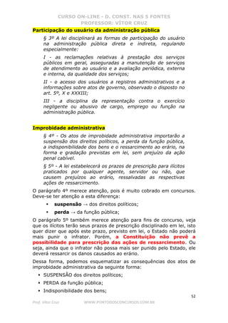CURSO ON-LINE - D. CONST. NAS 5 FONTES
PROFESSOR: VÍTOR CRUZ
52
Prof. Vítor Cruz WWW.PONTODOSCONCURSOS.COM.BR
Participação do usuário da administração pública
§ 3º A lei disciplinará as formas de participação do usuário
na administração pública direta e indireta, regulando
especialmente:
I - as reclamações relativas à prestação dos serviços
públicos em geral, asseguradas a manutenção de serviços
de atendimento ao usuário e a avaliação periódica, externa
e interna, da qualidade dos serviços;
II - o acesso dos usuários a registros administrativos e a
informações sobre atos de governo, observado o disposto no
art. 5º, X e XXXIII;
III - a disciplina da representação contra o exercício
negligente ou abusivo de cargo, emprego ou função na
administração pública.
Improbidade administrativa
§ 4º - Os atos de improbidade administrativa importarão a
suspensão dos direitos políticos, a perda da função pública,
a indisponibilidade dos bens e o ressarcimento ao erário, na
forma e gradação previstas em lei, sem prejuízo da ação
penal cabível.
§ 5º - A lei estabelecerá os prazos de prescrição para ilícitos
praticados por qualquer agente, servidor ou não, que
causem prejuízos ao erário, ressalvadas as respectivas
ações de ressarcimento.
O parágrafo 4º merece atenção, pois é muito cobrado em concursos.
Deve-se ter atenção a esta diferença:
suspensão → dos direitos políticos;
perda → da função pública;
O parágrafo 5º também merece atenção para fins de concurso, veja
que os ilícitos terão seus prazos de prescrição disciplinado em lei, isto
quer dizer que após este prazo, previsto em lei, o Estado não poderá
mais punir o infrator. Porém, a Constituição não prevê a
possibilidade para prescrição das ações de ressarcimento. Ou
seja, ainda que o infrator não possa mais ser punido pelo Estado, ele
deverá ressarcir os danos causados ao erário.
Dessa forma, podemos esquematizar as consequências dos atos de
improbidade administrativa da seguinte forma:
SUSPENSÃO dos direitos políticos;
PERDA da função pública;
Indisponibilidade dos bens;
 