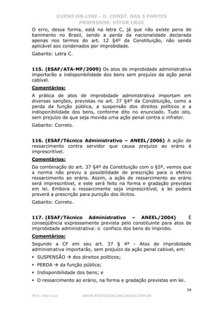 CURSO ON-LINE - D. CONST. NAS 5 FONTES
PROFESSOR: VÍTOR CRUZ
54
Prof. Vítor Cruz WWW.PONTODOSCONCURSOS.COM.BR
O erro, dessa forma, está na letra C, já que não existe pena de
banimento no Brasil, sendo a perda da nacionalidade declarada
apenas nos termos do art. 12 §4º da Constituição, não sendo
aplicável aos condenados por improbidade.
Gabarito: Letra C.
115. (ESAF/ATA-MF/2009) Os atos de improbidade administrativa
importarão a indisponibilidade dos bens sem prejuízo da ação penal
cabível.
Comentários:
A prática de atos de improbidade administrativa importam em
diversas sanções, previstas no art. 37 §4º da Constituição, como a
perda da função pública, a suspensão dos direitos políticos e a
indisponibilidade dos bens, conforme dito no enunciado. Tudo isto,
sem prejuízo de que seja movida uma ação penal contra o infrator.
Gabarito: Correto.
116. (ESAF/Técnico Administrativo – ANEEL/2006) A ação de
ressarcimento contra servidor que causa prejuízo ao erário é
imprescritível.
Comentários:
Da combinação do art. 37 §4º da Constituição com o §5º, vemos que
a norma não previu a possibilidade de prescrição para o efetivo
ressarcimento ao erário. Assim, a ação de ressarcimento ao erário
será imprescritível, e este será feito na forma e gradação previstas
em lei. Embora o ressarcimento seja imprescritível, a lei poderá
preverá a prescrição para punição dos ilícitos.
Gabarito: Correto.
117. (ESAF/Técnico Administrativo – ANEEL/2004) É
conseqüência expressamente prevista pelo constituinte para atos de
improbidade administrativa: o confisco dos bens do ímprobo.
Comentários:
Segundo a CF em seu art. 37 § 4º - Atos de improbidade
administrativa importarão, sem prejuízo da ação penal cabível, em:
SUSPENSÃO dos direitos políticos;
PERDA da função pública;
Indisponibilidade dos bens; e
O ressarcimento ao erário, na forma e gradação previstas em lei.
 