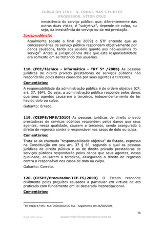 CURSO ON-LINE - D. CONST. NAS 5 FONTES
PROFESSOR: VÍTOR CRUZ
56
Prof. Vítor Cruz WWW.PONTODOSCONCURSOS.COM.BR
inexistência do serviço público, que, diferentemente das
outras duas vistas, é “subjetiva”, depende de culpa, ou
seja, da inexistência do serviço ou da má prestação.
Jurisprudência:
Atualmente (desde o final de 2009) o STF entende que as
concessionárias de serviço público respondem objetivamente por
danos causados, tanto aos usuário quanto aos não-usuários do
serviço3
. Antes, a jurisprudência dizia que esta responsabilidade
era somente em se tratando dos usuários.
118. (FCC/Técnico - informática - TRF 5ª /2008) As pessoas
jurídicas de direito privado prestadoras de serviços públicos não
responderão pelos danos causados por seus agentes a terceiros.
Comentários:
A responsabilidade da administração pública é de ordem objetiva (CF,
art. 37, §6º). Ou seja, a administração pública responde pelos danos
que seus agentes causarem a terceiros, independentemente de ter
havido dolo ou culpa.
Gabarito: Errado.
119. (CESPE/MPS/2010) As pessoas jurídicas de direito privado
prestadoras de serviços públicos respondem pelos danos que seus
agentes, nessa qualidade, causem a terceiros, sendo assegurado o
direito de regresso contra o responsável nos casos de dolo ou culpa.
Comentários:
Trata-se da chamada "responsabilidade objetiva" do Estado, expressa
na Constituição em seu art. 37 § 6º, segundo o qual as pessoas
jurídicas de direito público e as de direito privado prestadoras de
serviços públicos responderão pelos danos que seus agentes, nessa
qualidade, causarem a terceiros, assegurado o direito de regresso
contra o responsável nos casos de dolo ou culpa.
Gabarito: Correto.
120. (CESPE/Procurador-TCE-ES/2009) O Estado responde
civilmente pelos prejuízos causados a particular em virtude de ato
praticado com fundamento em lei declarada inconstitucional.
Comentários:
3
RE 591874 / MS - MATO GROSSO DO SUL - Julgamento em 26/08/2009.
 