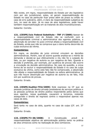 CURSO ON-LINE - D. CONST. NAS 5 FONTES
PROFESSOR: VÍTOR CRUZ
57
Prof. Vítor Cruz WWW.PONTODOSCONCURSOS.COM.BR
Não existe, em regra, responsabilidade do Estado por ato legislativo
nem por ato jurisdicional, estes, só geram responsabilização do
Estado no caso do particular ficar preso além do prazo ou então no
caso de erro judiciário, além, é claro da responsabilidade subjetiva do
Juiz, no caso de dolo. Já no caso de atos legislativos, pode haver
também responsabilização em se tratando de atos inconstitucionais.
Gabarito: Correto.
121. (CESPE/Juiz Federal Substituto - TRF 1ª/2009) Apesar de
a responsabilidade civil do Estado não se confundir com a
responsabilidade criminal e administrativa dos agentes públicos, a
absolvição do servidor no juízo criminal afasta a responsabilidade civil
do Estado, ainda que não se comprove que o dano tenha decorrido de
culpa exclusiva da vítima.
Comentários:
Em regra, as decisões de juízo criminal vinculam as decisões
administrativas. Porém, isso só ocorre quando analisa-se o mérito da
demanda e decide-se que efetivamente o réu não foi o culpado do
fato, ou por negativa de autoria ou por negativa do fato. Quando a
decisão é proferida, por exemplo, por ausência de provas não ocorre
a vinculação da decisão administrativa. No caso da questão, a única
forma de se excluir a responsabilidade do Estado é no caso de culpa
exclusiva da vítima, como este fato não foi comprovado, a absolvição
não afasta a responsabilidade do Estado na esfera administrativa, já
que não houve absolvição por negativa de autoria ou de fato, mas
sim por ausência de provas.
Gabarito: Errado.
122. (CESPE/Auditor-TCU/2009) Está expresso na CF que as
pessoas jurídicas de direito privado prestadoras de serviços públicos e
as pessoas jurídicas de direito público responderão pelos danos que
seus agentes, nessa qualidade, causarem a terceiros, restando
assegurado o direito de regresso contra o responsável apenas nos
casos de dolo.
Comentários:
Será tanto no caso de dolo, quanto no caso de culpa (CF. art. 37
§6º).
Gabarito: Errado.
123. (CESPE/TJ–SE/2008) A Constituição prevê a
responsabilidade objetiva da administração pública tanto na prática
de atos omissivos como na realização de atos comissivos.
 
