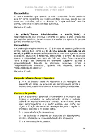 CURSO ON-LINE - D. CONST. NAS 5 FONTES
PROFESSOR: VÍTOR CRUZ
58
Prof. Vítor Cruz WWW.PONTODOSCONCURSOS.COM.BR
Comentários:
A banca entendeu que apenas os atos comissivos foram previstos
pela CF como integrante da responsabilidade objetiva, sendo que no
caso das omissões, cairia no âmbito da “culpa anônima” descrita
acima, com uma responsabilidade subjetiva.
Gabarito: Errado.
124. (ESAF/Técnico Administrativo – ANEEL/2004) A
responsabilidade civil objetiva somente se aplica a atos praticados
por agentes públicos, jamais a atos praticados por agente de pessoa
jurídica de direito privado.
Comentários:
A Constituição dispõe em seu art. 37 § 6º que as pessoas jurídicas de
direito público bem como as de direito privado prestadoras de
serviços públicos responderão pelos danos que seus agentes, nessa
qualidade, causarem a terceiros, assegurado o direito de regresso
contra o responsável nos casos de dolo ou culpa. Esses elementos
"dolo e culpa" são chamados de "elemento subjetivo", quando a
responsabilidade depende do elemento subjetivo, temos a
"responsabilidade subjetiva", quando não depende, temos a
"responsabilidade objetiva".
Gabarito: Errado.
Cargo de informações privilegiadas:
§ 7º A lei disporá sobre os requisitos e as restrições ao
ocupante de cargo ou emprego da administração direta e
indireta que possibilite o acesso a informações privilegiadas.
Contrato de gestão:
§ 8º A autonomia gerencial, orçamentária e financeira dos
órgãos e entidades da administração direta e indireta
poderá ser ampliada mediante contrato, a ser firmado entre
seus administradores e o poder público, que tenha por
objeto a fixação de metas de desempenho para o órgão ou
entidade, cabendo à lei dispor sobre:
I - o prazo de duração do contrato;
II - os controles e critérios de avaliação de desempenho,
direitos, obrigações e responsabilidade dos dirigentes;
III - a remuneração do pessoal.
 