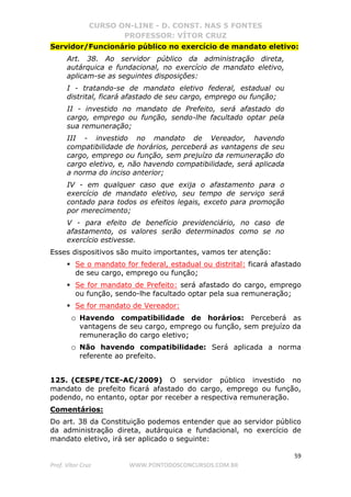 CURSO ON-LINE - D. CONST. NAS 5 FONTES
PROFESSOR: VÍTOR CRUZ
59
Prof. Vítor Cruz WWW.PONTODOSCONCURSOS.COM.BR
Servidor/Funcionário público no exercício de mandato eletivo:
Art. 38. Ao servidor público da administração direta,
autárquica e fundacional, no exercício de mandato eletivo,
aplicam-se as seguintes disposições:
I - tratando-se de mandato eletivo federal, estadual ou
distrital, ficará afastado de seu cargo, emprego ou função;
II - investido no mandato de Prefeito, será afastado do
cargo, emprego ou função, sendo-lhe facultado optar pela
sua remuneração;
III - investido no mandato de Vereador, havendo
compatibilidade de horários, perceberá as vantagens de seu
cargo, emprego ou função, sem prejuízo da remuneração do
cargo eletivo, e, não havendo compatibilidade, será aplicada
a norma do inciso anterior;
IV - em qualquer caso que exija o afastamento para o
exercício de mandato eletivo, seu tempo de serviço será
contado para todos os efeitos legais, exceto para promoção
por merecimento;
V - para efeito de benefício previdenciário, no caso de
afastamento, os valores serão determinados como se no
exercício estivesse.
Esses dispositivos são muito importantes, vamos ter atenção:
Se o mandato for federal, estadual ou distrital: ficará afastado
de seu cargo, emprego ou função;
Se for mandato de Prefeito: será afastado do cargo, emprego
ou função, sendo-lhe facultado optar pela sua remuneração;
Se for mandato de Vereador:
o Havendo compatibilidade de horários: Perceberá as
vantagens de seu cargo, emprego ou função, sem prejuízo da
remuneração do cargo eletivo;
o Não havendo compatibilidade: Será aplicada a norma
referente ao prefeito.
125. (CESPE/TCE-AC/2009) O servidor público investido no
mandato de prefeito ficará afastado do cargo, emprego ou função,
podendo, no entanto, optar por receber a respectiva remuneração.
Comentários:
Do art. 38 da Constituição podemos entender que ao servidor público
da administração direta, autárquica e fundacional, no exercício de
mandato eletivo, irá ser aplicado o seguinte:
 