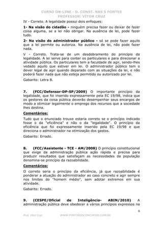 CURSO ON-LINE - D. CONST. NAS 5 FONTES
PROFESSOR: VÍTOR CRUZ
6
Prof. Vítor Cruz WWW.PONTODOSCONCURSOS.COM.BR
IV - Correto. A legalidade possui dois enfoques:
1- Na visão do cidadão - ninguém precisa fazer ou deixar de fazer
coisa alguma, se a lei não obrigar. Na ausência de lei, pode fazer
tudo.
2- Na visão do administrador público - só se pode fazer aquilo
que a lei permite ou autoriza. Na ausência de lei, não pode fazer
nada.
V - Correto. Trata-se de um desdobramento do princípio da
legalidade. A lei serve para conter os particulares e para direcionar a
atividade pública. Os particulares tem a faculdade de agir, sendo-lhes
vedado aquilo que estiver em lei. O administrador público tem o
dever legal de agir quando deparado com as situações da lei, e não
poderá fazer nada que não esteja permitido ou autorizado por lei.
Gabarito: Letra B.
7. (FCC/Defensor-DP-SP/2009) O importante princípio da
legalidade, que foi inserido expressamente pela EC 19/98, indica que
os gestores da coisa pública deverão desempenhar seus encargos de
modo a otimizar legalmente o emprego dos recursos que a sociedade
lhes destina.
Comentários:
Tudo que o enunciado trouxe estaria correto se o princípio indicado
fosse o da "eficiência" e não o da "legalidade". O princípio da
eficiência que foi expressamente inserido pela EC 19/98 e que
direciona o administrador na otimização dos gastos.
Gabarito: Errado.
8. (FCC/Assistente - TCE - AM/2008) O princípio constitucional
que exige da administração pública ação rápida e precisa para
produzir resultados que satisfaçam as necessidades da população
denomina-se princípio da razoabilidade.
Comentários:
O correto seria o princípio da eficiência, já que razoabilidade é
ponderar a atuação do administrador ao caso concreto e agir sempre
nos limites do "homem médio", sem adotar extremos em sua
atividade.
Gabarito: Errado.
9. (CESPE/Oficial de Inteligência- ABIN/2010) A
administração pública deve obedecer a vários princípios expressos na
 