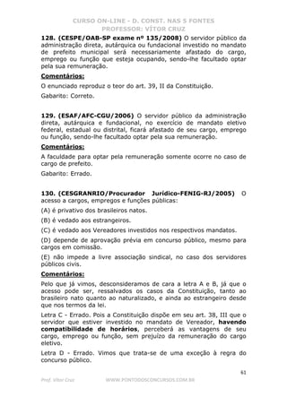 CURSO ON-LINE - D. CONST. NAS 5 FONTES
PROFESSOR: VÍTOR CRUZ
61
Prof. Vítor Cruz WWW.PONTODOSCONCURSOS.COM.BR
128. (CESPE/OAB-SP exame nº 135/2008) O servidor público da
administração direta, autárquica ou fundacional investido no mandato
de prefeito municipal será necessariamente afastado do cargo,
emprego ou função que esteja ocupando, sendo-lhe facultado optar
pela sua remuneração.
Comentários:
O enunciado reproduz o teor do art. 39, II da Constituição.
Gabarito: Correto.
129. (ESAF/AFC-CGU/2006) O servidor público da administração
direta, autárquica e fundacional, no exercício de mandato eletivo
federal, estadual ou distrital, ficará afastado de seu cargo, emprego
ou função, sendo-lhe facultado optar pela sua remuneração.
Comentários:
A faculdade para optar pela remuneração somente ocorre no caso de
cargo de prefeito.
Gabarito: Errado.
130. (CESGRANRIO/Procurador Jurídico-FENIG-RJ/2005) O
acesso a cargos, empregos e funções públicas:
(A) é privativo dos brasileiros natos.
(B) é vedado aos estrangeiros.
(C) é vedado aos Vereadores investidos nos respectivos mandatos.
(D) depende de aprovação prévia em concurso público, mesmo para
cargos em comissão.
(E) não impede a livre associação sindical, no caso dos servidores
públicos civis.
Comentários:
Pelo que já vimos, desconsideramos de cara a letra A e B, já que o
acesso pode ser, ressalvados os casos da Constituição, tanto ao
brasileiro nato quanto ao naturalizado, e ainda ao estrangeiro desde
que nos termos da lei.
Letra C - Errado. Pois a Constituição dispõe em seu art. 38, III que o
servidor que estiver investido no mandato de Vereador, havendo
compatibilidade de horários, perceberá as vantagens de seu
cargo, emprego ou função, sem prejuízo da remuneração do cargo
eletivo.
Letra D - Errado. Vimos que trata-se de uma exceção à regra do
concurso público.
 