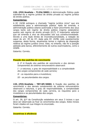 CURSO ON-LINE - D. CONST. NAS 5 FONTES
PROFESSOR: VÍTOR CRUZ
63
Prof. Vítor Cruz WWW.PONTODOSCONCURSOS.COM.BR
132. (FCC/Analista - TJ-PA/2009) A Administração Pública pode
submeter-se a regime jurídico de direito privado ou regime jurídico
de direito público.
Comentários:
A EC 19/98 extinguiu o chamado "regime jurídico único" que era
estabelecido para a administração pública. Após tal emenda, a
administração pública estaria autorizada a fazer provimento dos seus
cargos tanto sob regime de direito público (regime estatutário)
quanto sob regime de direito privado (CLT). É importante salientar
que tal emenda é alvo de discussões sob sua constitucionalidade.
Devido a uma Ação Direta de Inconstitucionalidade, a redação do
caput do art. 39 da CF, dada pela EC 19/98, está cautelarmente
suspensa, desta forma, atualmente temos a vigência da disposição
relativa ao regime jurídico único. Esta, no entanto, não foi a posição
adotada pela banca, diferentemente de outros examinadores, como o
CESPE.
Gabarito: Correto.
Fixação dos padrões de vencimento
§ 1º A fixação dos padrões de vencimento e dos demais
componentes do sistema remuneratório observará:
I - a natureza, o grau de responsabilidade e a complexidade
dos cargos componentes de cada carreira;
II - os requisitos para a investidura;
III - as peculiaridades dos cargos.
133. (FCC/Analista - TRT-SP/2008) A fixação dos padrões de
vencimento e dos demais componentes do sistema remuneratório
observará a natureza, o grau de responsabilidade, a complexidade
dos cargos componentes de cada carreira, os requisitos para a
investidura e as peculiaridades dos cargos.
Comentários:
O art. 39, §1º da Constituição estabelece em seus 3 incisos o que
deve ser observado ao fixar os vencimentos dos cargos. Estes incisos
foram citados em sua íntegra no enunciado.
Gabarito: Correto.
Incentivos à eficiência
 