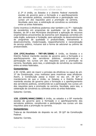 CURSO ON-LINE - D. CONST. NAS 5 FONTES
PROFESSOR: VÍTOR CRUZ
64
Prof. Vítor Cruz WWW.PONTODOSCONCURSOS.COM.BR
§ 2º A União, os Estados e o Distrito Federal manterão
escolas de governo para a formação e o aperfeiçoamento
dos servidores públicos, constituindo-se a participação nos
cursos um dos requisitos para a promoção na carreira,
facultada, para isso, a celebração de convênios ou contratos
entre os entes federados.
Como incentivo à eficiência podemos citar também o § 7º – Aplicação
de excedentes em programas de qualidade: Lei da União, dos
Estados, do DF e dos Municípios disciplinará a aplicação de recursos
orçamentários provenientes da economia com despesas correntes em
cada órgão, autarquia e fundação, para aplicação no desenvolvimento
de programas de qualidade e produtividade, treinamento e
desenvolvimento, modernização, reaparelhamento e racionalização
do serviço público, inclusive sob a forma de adicional ou prêmio de
produtividade.
134. (FCC/Analista - TRT-SP/2008) A União, os Estados e o
Distrito Federal manterão escolas de governo para a formação e o
aperfeiçoamento dos servidores públicos, constituindo-se a
participação nos cursos um dos requisitos para a promoção na
carreira, facultada, para isso, a celebração de convênios ou contratos
entre os entes federados.
Comentários:
A EC 19/98, além de inserir o princípio da eficiência no caput do art.
37 da Constituição, criou institutos para incentivar essa eficiência.
Assim, a Constituição passa a trazer no seu art. 39 §2º o
mandamento de que a União, os Estados e o Distrito Federal
manterão escolas de governo para a formação e o aperfeiçoamento
dos servidores públicos, constituindo-se a participação nos cursos um
dos requisitos para a promoção na carreira, facultada, para isso, a
celebração de convênios ou contratos entre os entes federados.
Gabarito: Correto.
135. (CESPE/ANAC/2009) A União, os estados e o DF manterão
escolas de governo para a formação e o aperfeiçoamento dos
servidores públicos, constituindo a participação nos cursos um dos
requisitos para a promoção na carreira.
Comentários:
Trata-se da literalidade do disposto no art. 39 §2º da Constituição
Federal.
Gabarito: Correto.
 