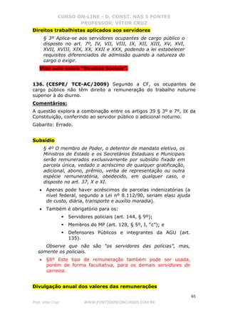 CURSO ON-LINE - D. CONST. NAS 5 FONTES
PROFESSOR: VÍTOR CRUZ
65
Prof. Vítor Cruz WWW.PONTODOSCONCURSOS.COM.BR
Direitos trabalhistas aplicados aos servidores
§ 3º Aplica-se aos servidores ocupantes de cargo público o
disposto no art. 7º, IV, VII, VIII, IX, XII, XIII, XV, XVI,
XVII, XVIII, XIX, XX, XXII e XXX, podendo a lei estabelecer
requisitos diferenciados de admissão quando a natureza do
cargo o exigir.
Vide aula sobre “Direitos Sociais”.
136. (CESPE/ TCE-AC/2009) Segundo a CF, os ocupantes de
cargo público não têm direito a remuneração do trabalho noturno
superior à do diurno.
Comentários:
A questão explora a combinação entre os artigos 39 § 3º e 7º, IX da
Constituição, conferindo ao servidor público o adicional noturno.
Gabarito: Errado.
Subsídio
§ 4º O membro de Poder, o detentor de mandato eletivo, os
Ministros de Estado e os Secretários Estaduais e Municipais
serão remunerados exclusivamente por subsídio fixado em
parcela única, vedado o acréscimo de qualquer gratificação,
adicional, abono, prêmio, verba de representação ou outra
espécie remuneratória, obedecido, em qualquer caso, o
disposto no art. 37, X e XI.
• Apenas pode haver acréscimos de parcelas indenizatórias (a
nível federal, segundo a Lei nº 8.112/90, seriam elas: ajuda
de custo, diária, transporte e auxílio moradia).
• Também é obrigatório para os:
Servidores policiais (art. 144, § 9º);
Membros do MP (art. 128, § 5º, I, “c”); e
Defensores Públicos e integrantes da AGU (art.
135).
Observe que não são “os servidores das polícias”, mas,
somente os policiais.
• §8º Este tipo de remuneração também pode ser usada,
porém de forma facultativa, para os demais servidores de
carreira.
Divulgação anual dos valores das remunerações
 