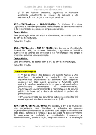 CURSO ON-LINE - D. CONST. NAS 5 FONTES
PROFESSOR: VÍTOR CRUZ
66
Prof. Vítor Cruz WWW.PONTODOSCONCURSOS.COM.BR
§ 6º Os Poderes Executivo, Legislativo e Judiciário
publicarão anualmente os valores do subsídio e da
remuneração dos cargos e empregos públicos.
137. (FCC/Analista - TRT-SP/2008) Os Poderes Executivo,
Legislativo e Judiciário publicarão mensalmente os valores do subsídio
e da remuneração dos cargos e empregos públicos.
Comentários:
Essa publicação deve ser anual e não mensal, de acordo com o art.
39 §6º da Constituição.
Gabarito: Errado.
138. (FCC/Técnico - TRF 5ª /2008) Nos termos da Constituição
Federal de 1988, os Poderes Executivo, Legislativo e Judiciário
publicarão os valores dos subsídios e da remuneração dos cargos e
empregos públicos trimestralmente.
Comentários:
Será anualmente, de acordo com o art. 39 §6º da Constituição.
Gabarito: Errado.
Demais observações
§ 7º Lei da União, dos Estados, do Distrito Federal e dos
Municípios disciplinará a aplicação de recursos
orçamentários provenientes da economia com despesas
correntes em cada órgão, autarquia e fundação, para
aplicação no desenvolvimento de programas de qualidade e
produtividade, treinamento e desenvolvimento,
modernização, reaparelhamento e racionalização do serviço
público, inclusive sob a forma de adicional ou prêmio de
produtividade.
§ 8º A remuneração dos servidores públicos organizados em
carreira poderá ser fixada nos termos do § 4º.
139. (CESPE/SEFAZ-AC/2009) Os estados, o DF e os municípios
têm competência para disciplinar a aplicação de recursos
orçamentários provenientes da economia com despesas correntes em
cada órgão, autarquia e fundação, para aplicação no desenvolvimento
de programas de qualidade e produtividade, treinamento e
desenvolvimento, modernização, reaparelhamento e racionalização
 