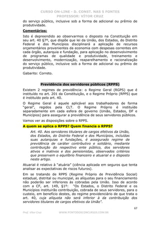 CURSO ON-LINE - D. CONST. NAS 5 FONTES
PROFESSOR: VÍTOR CRUZ
67
Prof. Vítor Cruz WWW.PONTODOSCONCURSOS.COM.BR
do serviço público, inclusive sob a forma de adicional ou prêmio de
produtividade.
Comentários:
Isto é depreendido ao observarmos o disposto na Constituição em
seu art. 40 §7º, que dispõe que lei da União, dos Estados, do Distrito
Federal e dos Municípios disciplinará a aplicação de recursos
orçamentários provenientes da economia com despesas correntes em
cada órgão, autarquia e fundação, para aplicação no desenvolvimento
de programas de qualidade e produtividade, treinamento e
desenvolvimento, modernização, reaparelhamento e racionalização
do serviço público, inclusive sob a forma de adicional ou prêmio de
produtividade.
Gabarito: Correto.
Previdência dos servidores públicos (RPPS)
Existem 2 regimes de previdência: o Regime Geral (RGPS) que é
instituído no art. 201 da Constituição, e o Regime Próprio (RPPS) que
é instituído pelo art. 40.
O Regime Geral é aquele aplicável aos trabalhadores de forma
“geral”, regidos pela CLT. O Regime Próprio é instituído
separadamente em cada esfera de governo (União, Estados, DF e
Municípios) para assegurar a previdência de seus servidores públicos.
Vamos ver as disposições sobre o RPPS.
A quem se aplica o RPPS? Quem financia o RPPS?
Art. 40. Aos servidores titulares de cargos efetivos da União,
dos Estados, do Distrito Federal e dos Municípios, incluídas
suas autarquias e fundações, é assegurado regime de
previdência de caráter contributivo e solidário, mediante
contribuição do respectivo ente público, dos servidores
ativos e inativos e dos pensionistas, observados critérios
que preservem o equilíbrio financeiro e atuarial e o disposto
neste artigo.
Atuarial é relativo à “atuária” (ciência aplicada em seguros que tenta
analisar as expectativas de riscos futuros).
Em se tratando de RPPS (Regime Próprio de Previdência Social)
estadual, distrital ou municipal, as alíquotas para o seu financiamento
não poderão ser inferiores às cobradas pela União. Isso de acordo
com a CF, art. 149, §1º: "Os Estados, o Distrito Federal e os
Municípios instituirão contribuição, cobrada de seus servidores, para o
custeio, em benefício destes, do regime previdenciário de que trata o
art. 40, cuja alíquota não será inferior à da contribuição dos
servidores titulares de cargos efetivos da União".
 