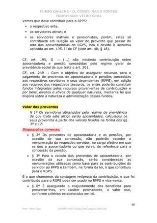 CURSO ON-LINE - D. CONST. NAS 5 FONTES
PROFESSOR: VÍTOR CRUZ
68
Prof. Vítor Cruz WWW.PONTODOSCONCURSOS.COM.BR
Vemos que deve contribuir para o RPPS:
o respectivo ente;
os servidores ativos; e
os servidores inativos e pensionistas, porém, estes só
contribuem em relação ao valor do provento que passar do
teto das aposentadorias do RGPS, isto é devido à isonomia
aplicada ao art. 195, II da CF (vide art. 40, § 18).
CF, art. 195, II → (...) não incidindo contribuição sobre
aposentadoria e pensão concedidas pelo regime geral de
previdência social de que trata o art. 201.
CF, art. 249 → Com o objetivo de assegurar recursos para o
pagamento de proventos de aposentadoria e pensões concedidas
aos respectivos servidores e seus dependentes (RPPS), em adição
aos recursos dos respectivos tesouros, os entes poderão constituir
fundos integrados pelos recursos provenientes de contribuições e
por bens, direitos e ativos de qualquer natureza, mediante lei que
disporá sobre a natureza e administração desses fundos.
Valor dos proventos
§ 1º Os servidores abrangidos pelo regime de previdência
de que trata este artigo serão aposentados, calculados os
seus proventos a partir dos valores fixados na forma dos §§
3º e 17:
Disposições conexas:
• § 2º Os proventos de aposentadoria e as pensões, por
ocasião de sua concessão, não poderão exceder a
remuneração do respectivo servidor, no cargo efetivo em que
se deu a aposentadoria ou que serviu de referência para a
concessão da pensão.
• § 3º Para o cálculo dos proventos de aposentadoria, por
ocasião da sua concessão, serão consideradas as
remunerações utilizadas como base para as contribuições do
servidor ao RPPS e também, na forma da lei, o que contribuiu
para o RGPS.
É o que chamamos da contagem recíproca da contribuição, o que foi
contribuído para o RGPS pode ser usado no RPPS e vice-versa.
• § 8º É assegurado o reajustamento dos benefícios para
preservar-lhes, em caráter permanente, o valor real,
conforme critérios estabelecidos em lei.
 