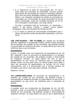 CURSO ON-LINE - D. CONST. NAS 5 FONTES
PROFESSOR: VÍTOR CRUZ
69
Prof. Vítor Cruz WWW.PONTODOSCONCURSOS.COM.BR
• § 11 Aplicam-se os tetos de remuneração (art. 37, XI) à
soma total dos proventos de inatividade, inclusive quando
decorrentes da acumulação de cargos ou empregos públicos,
bem como de outras atividades sujeitas à contribuição para o
RGPS, e ao montante resultante da adição de proventos de
inatividade com remuneração de cargo acumulável na forma
desta Constituição, cargo em comissão declarado em lei de
livre nomeação e exoneração, e de cargo eletivo.
Ou seja, o somatório total de “proventos”, ou “proventos +
cargos”, e até mesmo “cargos + cargos”, nunca poderá
ultrapassar o teto remuneratório do Ministro do STF.
• § 17 Todos os valores de remuneração considerados para o
cálculo do benefício serão devidamente atualizados, na forma
da lei.
140. (FCC/Analista - TRF 5ª/2008) Em relação aos servidores
públicos, estabelece a Constituição Federal, dentre outras situações,
que as pensões, por ocasião de sua concessão, não poderão exceder
a remuneração do respectivo servidor, no cargo efetivo que serviu de
referência para a sua concessão.
Comentários:
Correto. A questão retira seu fundamento da literalidade do art. 40
§2º, segundo o qual, os proventos de aposentadoria e as pensões,
por ocasião de sua concessão, não poderão exceder a remuneração
do respectivo servidor, no cargo efetivo em que se deu a
aposentadoria ou que serviu de referência para a concessão da
pensão. Assim, em que pese haver um cálculo próprio para saber o
valor dos proventos da aposentadoria ou pensão, há um limite
intransponível, que é a remuneração que o servidor possuía em
atividade e que serviu como base para conceder o benefício.
Gabarito: Correto.
141. (CESPE/MPS/2010) Os proventos de aposentadoria e as
pensões, por ocasião de sua concessão, não poderão exceder a
remuneração do respectivo servidor no cargo efetivo em que se der a
aposentadoria ou que servir de referência para a concessão da
pensão.
Comentários:
A questão retira seu fundamento da literalidade do art. 40 §2º,
segundo o qual, os proventos de aposentadoria e as pensões, por
ocasião de sua concessão, não poderão exceder a remuneração do
respectivo servidor, no cargo efetivo em que se deu a aposentadoria
 
