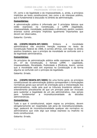 CURSO ON-LINE - D. CONST. NAS 5 FONTES
PROFESSOR: VÍTOR CRUZ
7
Prof. Vítor Cruz WWW.PONTODOSCONCURSOS.COM.BR
CF, como o da legalidade e da impessoalidade, e, ainda, a princípios
implícitos ao texto constitucional, tais como o do interesse público,
que é fundamental à discussão no âmbito da administração.
Comentários:
A administração pública é informada por 5 princípios básicos que
estão expressos na Constituição, o LIMPE (legalidade,
impessoalidade, moralidade, publicidade e eficiência), porém, existem
diversos outros princípios implícitos igualmente importantes que
devem ser observados.
Gabarito: Correto.
10. (CESPE/SEAPA-DF/2009) Embora a moralidade
administrativa não encontre menção expressa no texto da
Constituição Federal de 1988, é correto afirmar, com base no direito
positivo brasileiro, que o princípio da moralidade se confunde com o
da legalidade administrativa.
Comentários:
Os princípios da administração pública estão expressos no caput do
art. 37 da Constituição, o famoso LIMPE - Legalidade,
Impessoalidade, Moralidade, Publicidade e Eficiência. Assim, vemos
que a moralidade está sim expressa na Constituição e de forma
alguma se confunde com o princípio da legalidade.
Gabarito: Errado.
11. (CESPE/SEAPA-DF/2009) De uma forma geral, os princípios
constitucionais da administração pública correspondem a formulações
normativas gerais que servem de orientação para a interpretação dos
administradores, razão pela qual os tribunais brasileiros adotam o
entendimento prevalecente de que um princípio pode ser invocado
para sustentar a ilegalidade de um ato administrativo, mas jamais
para fundamentar a inconstitucionalidade de decisões
administrativas.
Comentários:
Tudo o que é constitucional, sejam regras ou princípios, devem
obrigatoriamente ser respeitados sob pena de inconstitucionalidade,
logo, padecerá de inconstitucionalidade qualquer ato normativo ou
administrativo que viole algo que esteja expresso ou implícito no
texto constitucional.
Gabarito: Errado.
 