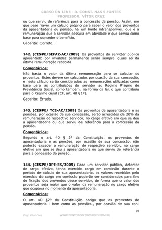 CURSO ON-LINE - D. CONST. NAS 5 FONTES
PROFESSOR: VÍTOR CRUZ
70
Prof. Vítor Cruz WWW.PONTODOSCONCURSOS.COM.BR
ou que serviu de referência para a concessão da pensão. Assim, em
que pese haver um cálculo próprio para saber o valor dos proventos
da aposentadoria ou pensão, há um limite intransponível, que é a
remuneração que o servidor possuía em atividade e que serviu como
base para conceder o benefício.
Gabarito: Correto.
142. (CESPE/SEFAZ-AC/2009) Os proventos do servidor público
aposentado por invalidez permanente serão sempre iguais ao da
última remuneração recebida.
Comentários:
Não basta o valor da última remuneração para se calcular os
proventos. Estes devem ser calculados por ocasião da sua concessão,
e neste cálculo serão consideradas as remunerações utilizadas como
base para as contribuições do servidor ao Regime Próprio de
Previdência Social, como também, na forma da lei, o que contribuiu
para o Regime Geral (CF, art. 40 §1º).
Gabarito: Errado.
143. (CESPE/ TCE-AC/2009) Os proventos de aposentadoria e as
pensões, por ocasião de sua concessão, serão acrescidos de 20% da
remuneração do respectivo servidor, no cargo efetivo em que se deu
a aposentadoria ou que serviu de referência para a concessão da
pensão.
Comentários:
Segundo o art. 40 § 2º da Constituição: os proventos de
aposentadoria e as pensões, por ocasião de sua concessão, não
poderão exceder a remuneração do respectivo servidor, no cargo
efetivo em que se deu a aposentadoria ou que serviu de referência
para a concessão da pensão.
144. (CESPE/DPE-ES/2009) Caso um servidor público, detentor
de cargo efetivo, tenha exercido cargo em comissão durante o
período de cálculo de sua aposentadoria, os valores recebidos pelo
exercício do cargo em comissão poderão ser considerados para fins
de fixação dos proventos desse servidor, de forma que o valor dos
proventos seja maior que o valor da remuneração no cargo efetivo
que ocupava no momento da aposentadoria.
Comentários:
O art. 40 §2º da Constituição obriga que os proventos de
aposentadoria - bem como as pensões-, por ocasião de sua con-
 