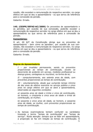 CURSO ON-LINE - D. CONST. NAS 5 FONTES
PROFESSOR: VÍTOR CRUZ
71
Prof. Vítor Cruz WWW.PONTODOSCONCURSOS.COM.BR
cessão, não excedam a remuneração do respectivo servidor, no cargo
efetivo em que se deu a aposentadoria - ou que serviu de referência
para a concessão da pensão.
Gabarito: Errado.
145. (CESPE/SEFAZ-AC/2009) Os proventos de aposentadoria e
as pensões, por ocasião de sua concessão, poderão exceder a
remuneração do respectivo servidor no cargo efetivo em que se deu a
aposentadoria ou que serviu de referência para a concessão da
pensão.
Comentários:
O art. 40 §2º da Constituição obriga que os proventos de
aposentadoria - bem como as pensões-, por ocasião de sua con-
cessão, não excedam a remuneração do respectivo servidor, no cargo
efetivo em que se deu a aposentadoria - ou que serviu de referência
para a concessão da pensão.
Gabarito: Errado.
Regras de Aposentadoria
I - por invalidez permanente, sendo os proventos
proporcionais ao tempo de contribuição, exceto se
decorrente de acidente em serviço, moléstia profissional ou
doença grave, contagiosa ou incurável, na forma da lei;
II - compulsoriamente, aos setenta anos de idade, com
proventos proporcionais ao tempo de contribuição;
III - voluntariamente, desde que cumprido tempo mínimo
de dez anos de efetivo exercício no serviço público e cinco
anos no cargo efetivo em que se dará a aposentadoria,
observadas as seguintes condições:
a) sessenta anos de idade e trinta e cinco de contribuição,
se homem, e cinqüenta e cinco anos de idade e trinta de
contribuição, se mulher;
b) sessenta e cinco anos de idade, se homem, e sessenta
anos de idade, se mulher, com proventos proporcionais ao
tempo de contribuição.
• As bancas examinadoras tentam confundir os candidatos
trocando o termo "tempo de contribuição" por "tempo de
serviço". Muita atenção: sempre que se falar em aposentadoria,
a proporção se faz em relação ao tempo de contribuição. O
 