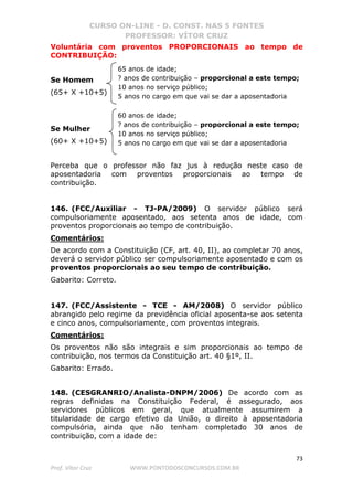 CURSO ON-LINE - D. CONST. NAS 5 FONTES
PROFESSOR: VÍTOR CRUZ
73
Prof. Vítor Cruz WWW.PONTODOSCONCURSOS.COM.BR
Voluntária com proventos PROPORCIONAIS ao tempo de
CONTRIBUIÇÃO:
Se Homem
(65+ X +10+5)
Se Mulher
(60+ X +10+5)
Perceba que o professor não faz jus à redução neste caso de
aposentadoria com proventos proporcionais ao tempo de
contribuição.
146. (FCC/Auxiliar - TJ-PA/2009) O servidor público será
compulsoriamente aposentado, aos setenta anos de idade, com
proventos proporcionais ao tempo de contribuição.
Comentários:
De acordo com a Constituição (CF, art. 40, II), ao completar 70 anos,
deverá o servidor público ser compulsoriamente aposentado e com os
proventos proporcionais ao seu tempo de contribuição.
Gabarito: Correto.
147. (FCC/Assistente - TCE - AM/2008) O servidor público
abrangido pelo regime da previdência oficial aposenta-se aos setenta
e cinco anos, compulsoriamente, com proventos integrais.
Comentários:
Os proventos não são integrais e sim proporcionais ao tempo de
contribuição, nos termos da Constituição art. 40 §1º, II.
Gabarito: Errado.
148. (CESGRANRIO/Analista-DNPM/2006) De acordo com as
regras definidas na Constituição Federal, é assegurado, aos
servidores públicos em geral, que atualmente assumirem a
titularidade de cargo efetivo da União, o direito à aposentadoria
compulsória, ainda que não tenham completado 30 anos de
contribuição, com a idade de:
65 anos de idade;
? anos de contribuição – proporcional a este tempo;
10 anos no serviço público;
5 anos no cargo em que vai se dar a aposentadoria
60 anos de idade;
? anos de contribuição – proporcional a este tempo;
10 anos no serviço público;
5 anos no cargo em que vai se dar a aposentadoria
 