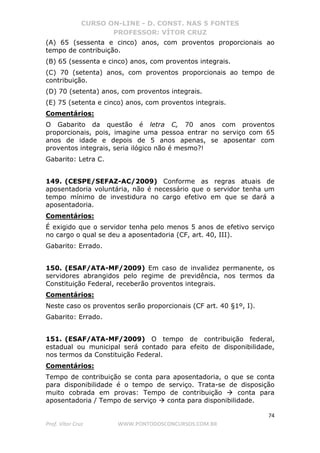 CURSO ON-LINE - D. CONST. NAS 5 FONTES
PROFESSOR: VÍTOR CRUZ
74
Prof. Vítor Cruz WWW.PONTODOSCONCURSOS.COM.BR
(A) 65 (sessenta e cinco) anos, com proventos proporcionais ao
tempo de contribuição.
(B) 65 (sessenta e cinco) anos, com proventos integrais.
(C) 70 (setenta) anos, com proventos proporcionais ao tempo de
contribuição.
(D) 70 (setenta) anos, com proventos integrais.
(E) 75 (setenta e cinco) anos, com proventos integrais.
Comentários:
O Gabarito da questão é letra C, 70 anos com proventos
proporcionais, pois, imagine uma pessoa entrar no serviço com 65
anos de idade e depois de 5 anos apenas, se aposentar com
proventos integrais, seria ilógico não é mesmo?!
Gabarito: Letra C.
149. (CESPE/SEFAZ-AC/2009) Conforme as regras atuais de
aposentadoria voluntária, não é necessário que o servidor tenha um
tempo mínimo de investidura no cargo efetivo em que se dará a
aposentadoria.
Comentários:
É exigido que o servidor tenha pelo menos 5 anos de efetivo serviço
no cargo o qual se deu a aposentadoria (CF, art. 40, III).
Gabarito: Errado.
150. (ESAF/ATA-MF/2009) Em caso de invalidez permanente, os
servidores abrangidos pelo regime de previdência, nos termos da
Constituição Federal, receberão proventos integrais.
Comentários:
Neste caso os proventos serão proporcionais (CF art. 40 §1º, I).
Gabarito: Errado.
151. (ESAF/ATA-MF/2009) O tempo de contribuição federal,
estadual ou municipal será contado para efeito de disponibilidade,
nos termos da Constituição Federal.
Comentários:
Tempo de contribuição se conta para aposentadoria, o que se conta
para disponibilidade é o tempo de serviço. Trata-se de disposição
muito cobrada em provas: Tempo de contribuição conta para
aposentadoria / Tempo de serviço conta para disponibilidade.
 