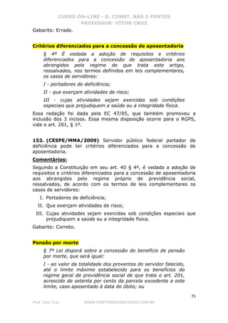 CURSO ON-LINE - D. CONST. NAS 5 FONTES
PROFESSOR: VÍTOR CRUZ
75
Prof. Vítor Cruz WWW.PONTODOSCONCURSOS.COM.BR
Gabarito: Errado.
Critérios diferenciados para a concessão de aposentadoria
§ 4º É vedada a adoção de requisitos e critérios
diferenciados para a concessão de aposentadoria aos
abrangidos pelo regime de que trata este artigo,
ressalvados, nos termos definidos em leis complementares,
os casos de servidores:
I - portadores de deficiência;
II - que exerçam atividades de risco;
III - cujas atividades sejam exercidas sob condições
especiais que prejudiquem a saúde ou a integridade física.
Essa redação foi dada pela EC 47/05, que também promoveu a
inclusão dos 3 incisos. Essa mesma disposição ocorre para o RGPS,
vide o art. 201, § 1º.
152. (CESPE/MMA/2009) Servidor público federal portador de
deficiência pode ter critérios diferenciados para a concessão de
aposentadoria.
Comentários:
Segundo a Constituição em seu art. 40 § 4º, é vedada a adoção de
requisitos e critérios diferenciados para a concessão de aposentadoria
aos abrangidos pelo regime próprio de previdência social,
ressalvados, de acordo com os termos de leis complementares os
casos de servidores:
I. Portadores de deficiência;
II. Que exerçam atividades de risco;
III. Cujas atividades sejam exercidas sob condições especiais que
prejudiquem a saúde ou a integridade física.
Gabarito: Correto.
Pensão por morte
§ 7º Lei disporá sobre a concessão do benefício de pensão
por morte, que será igual:
I - ao valor da totalidade dos proventos do servidor falecido,
até o limite máximo estabelecido para os benefícios do
regime geral de previdência social de que trata o art. 201,
acrescido de setenta por cento da parcela excedente a este
limite, caso aposentado à data do óbito; ou
 