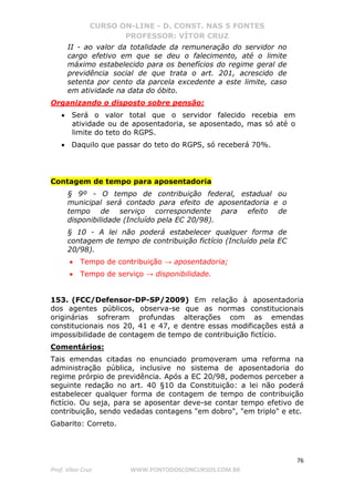 CURSO ON-LINE - D. CONST. NAS 5 FONTES
PROFESSOR: VÍTOR CRUZ
76
Prof. Vítor Cruz WWW.PONTODOSCONCURSOS.COM.BR
II - ao valor da totalidade da remuneração do servidor no
cargo efetivo em que se deu o falecimento, até o limite
máximo estabelecido para os benefícios do regime geral de
previdência social de que trata o art. 201, acrescido de
setenta por cento da parcela excedente a este limite, caso
em atividade na data do óbito.
Organizando o disposto sobre pensão:
• Será o valor total que o servidor falecido recebia em
atividade ou de aposentadoria, se aposentado, mas só até o
limite do teto do RGPS.
• Daquilo que passar do teto do RGPS, só receberá 70%.
Contagem de tempo para aposentadoria
§ 9º - O tempo de contribuição federal, estadual ou
municipal será contado para efeito de aposentadoria e o
tempo de serviço correspondente para efeito de
disponibilidade (Incluído pela EC 20/98).
§ 10 - A lei não poderá estabelecer qualquer forma de
contagem de tempo de contribuição fictício (Incluído pela EC
20/98).
• Tempo de contribuição → aposentadoria;
• Tempo de serviço → disponibilidade.
153. (FCC/Defensor-DP-SP/2009) Em relação à aposentadoria
dos agentes públicos, observa-se que as normas constitucionais
originárias sofreram profundas alterações com as emendas
constitucionais nos 20, 41 e 47, e dentre essas modificações está a
impossibilidade de contagem de tempo de contribuição fictício.
Comentários:
Tais emendas citadas no enunciado promoveram uma reforma na
administração pública, inclusive no sistema de aposentadoria do
regime prórpio de previdência. Após a EC 20/98, podemos perceber a
seguinte redação no art. 40 §10 da Constituição: a lei não poderá
estabelecer qualquer forma de contagem de tempo de contribuição
fictício. Ou seja, para se aposentar deve-se contar tempo efetivo de
contribuição, sendo vedadas contagens "em dobro", "em triplo" e etc.
Gabarito: Correto.
 