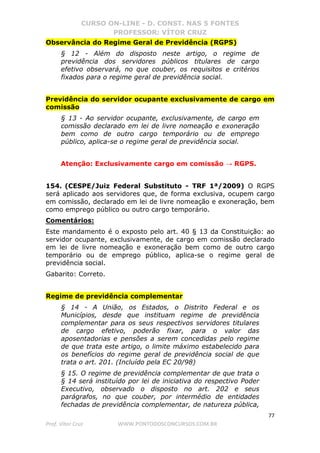 CURSO ON-LINE - D. CONST. NAS 5 FONTES
PROFESSOR: VÍTOR CRUZ
77
Prof. Vítor Cruz WWW.PONTODOSCONCURSOS.COM.BR
Observância do Regime Geral de Previdência (RGPS)
§ 12 - Além do disposto neste artigo, o regime de
previdência dos servidores públicos titulares de cargo
efetivo observará, no que couber, os requisitos e critérios
fixados para o regime geral de previdência social.
Previdência do servidor ocupante exclusivamente de cargo em
comissão
§ 13 - Ao servidor ocupante, exclusivamente, de cargo em
comissão declarado em lei de livre nomeação e exoneração
bem como de outro cargo temporário ou de emprego
público, aplica-se o regime geral de previdência social.
Atenção: Exclusivamente cargo em comissão → RGPS.
154. (CESPE/Juiz Federal Substituto - TRF 1ª/2009) O RGPS
será aplicado aos servidores que, de forma exclusiva, ocupem cargo
em comissão, declarado em lei de livre nomeação e exoneração, bem
como emprego público ou outro cargo temporário.
Comentários:
Este mandamento é o exposto pelo art. 40 § 13 da Constituição: ao
servidor ocupante, exclusivamente, de cargo em comissão declarado
em lei de livre nomeação e exoneração bem como de outro cargo
temporário ou de emprego público, aplica-se o regime geral de
previdência social.
Gabarito: Correto.
Regime de previdência complementar
§ 14 - A União, os Estados, o Distrito Federal e os
Municípios, desde que instituam regime de previdência
complementar para os seus respectivos servidores titulares
de cargo efetivo, poderão fixar, para o valor das
aposentadorias e pensões a serem concedidas pelo regime
de que trata este artigo, o limite máximo estabelecido para
os benefícios do regime geral de previdência social de que
trata o art. 201. (Incluído pela EC 20/98)
§ 15. O regime de previdência complementar de que trata o
§ 14 será instituído por lei de iniciativa do respectivo Poder
Executivo, observado o disposto no art. 202 e seus
parágrafos, no que couber, por intermédio de entidades
fechadas de previdência complementar, de natureza pública,
 
