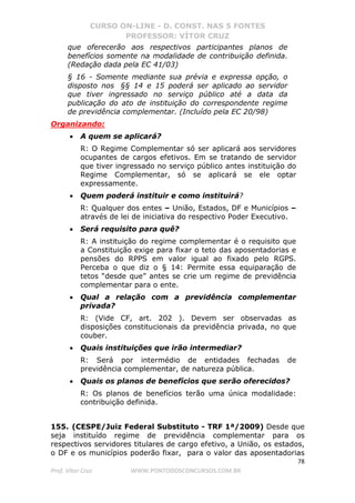 CURSO ON-LINE - D. CONST. NAS 5 FONTES
PROFESSOR: VÍTOR CRUZ
78
Prof. Vítor Cruz WWW.PONTODOSCONCURSOS.COM.BR
que oferecerão aos respectivos participantes planos de
benefícios somente na modalidade de contribuição definida.
(Redação dada pela EC 41/03)
§ 16 - Somente mediante sua prévia e expressa opção, o
disposto nos §§ 14 e 15 poderá ser aplicado ao servidor
que tiver ingressado no serviço público até a data da
publicação do ato de instituição do correspondente regime
de previdência complementar. (Incluído pela EC 20/98)
Organizando:
• A quem se aplicará?
R: O Regime Complementar só ser aplicará aos servidores
ocupantes de cargos efetivos. Em se tratando de servidor
que tiver ingressado no serviço público antes instituição do
Regime Complementar, só se aplicará se ele optar
expressamente.
• Quem poderá instituir e como instituirá?
R: Qualquer dos entes – União, Estados, DF e Municípios –
através de lei de iniciativa do respectivo Poder Executivo.
• Será requisito para quê?
R: A instituição do regime complementar é o requisito que
a Constituição exige para fixar o teto das aposentadorias e
pensões do RPPS em valor igual ao fixado pelo RGPS.
Perceba o que diz o § 14: Permite essa equiparação de
tetos “desde que” antes se crie um regime de previdência
complementar para o ente.
• Qual a relação com a previdência complementar
privada?
R: (Vide CF, art. 202 ). Devem ser observadas as
disposições constitucionais da previdência privada, no que
couber.
• Quais instituições que irão intermediar?
R: Será por intermédio de entidades fechadas de
previdência complementar, de natureza pública.
• Quais os planos de benefícios que serão oferecidos?
R: Os planos de benefícios terão uma única modalidade:
contribuição definida.
155. (CESPE/Juiz Federal Substituto - TRF 1ª/2009) Desde que
seja instituído regime de previdência complementar para os
respectivos servidores titulares de cargo efetivo, a União, os estados,
o DF e os municípios poderão fixar, para o valor das aposentadorias
 