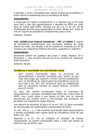 CURSO ON-LINE - D. CONST. NAS 5 FONTES
PROFESSOR: VÍTOR CRUZ
79
Prof. Vítor Cruz WWW.PONTODOSCONCURSOS.COM.BR
e pensões a serem concedidas pelo regime próprio de previdência, o
limite máximo estabelecido para os benefícios do RGPS.
Comentários:
A instituição do regime complementar é o requisito que a CF exige
para fixar o teto das aposentadorias e pensões do RPPS em valor
igual ao fixado pelo RGPS. Perceba que diz o § 14 do art. 40 da
Constituição permite essa equiparação de tetos “desde que” antes se
crie um regime de previdência complementar para o ente.
Gabarito: Correto.
156. (CESPE/Juiz Federal Substituto - TRF 1ª/2009) O regime
de previdência complementar dos servidores titulares de cargo
efetivo da União, dos estados e do DF poderá ser instituído por lei de
iniciativa dos respectivos Poderes Executivo, Legislativo e Judiciário.
Comentários:
Realmente poderá ser qualquer dos entes – União, Estados, DF e
Municípios –, mas somente através de lei de iniciativa do respectivo
Poder Executivo.
Gabarito: Errado.
Incidência e imunidade da contribuição social
§18. Incidirá contribuição sobre os proventos de
aposentadorias e pensões concedidas pelo regime de que
trata este artigo que superem o limite máximo estabelecido
para os benefícios do regime geral de previdência social de
que trata o art. 201, com percentual igual ao estabelecido
para os servidores titulares de cargos efetivos. (Incluído
pela EC 41/03)
Ou seja, não incidirá contribuição sobre os proventos de
aposentadorias e pensões concedidas pelo RPPS até o teto limite do
RGPS, mas, incide sobre o que passar do teto com os mesmos
percentuais que incidem sobre a remuneração dos servidores em
atividade nos respectivos cargos efetivos.
Isso decorre da isonomia, já que a CF no art. 195, II, dava imunidade
de contribuições aos aposentados e pensionistas do RGPS.
CF, art. 195, II → (...) não incidindo contribuição sobre aposentadoria
e pensão concedidas pelo regime geral de previdência social de que
trata o art. 201.
Segundo o § 21, em se tratando de portador de doença
incapacitante, só incidirá contribuição sobre o valor que passar do
dobro do teto do RGPS, veja:
 