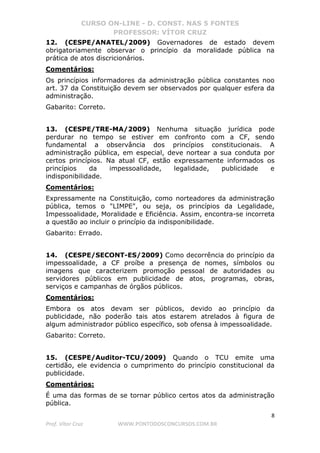 CURSO ON-LINE - D. CONST. NAS 5 FONTES
PROFESSOR: VÍTOR CRUZ
8
Prof. Vítor Cruz WWW.PONTODOSCONCURSOS.COM.BR
12. (CESPE/ANATEL/2009) Governadores de estado devem
obrigatoriamente observar o princípio da moralidade pública na
prática de atos discricionários.
Comentários:
Os princípios informadores da administração pública constantes noo
art. 37 da Constituição devem ser observados por qualquer esfera da
administração.
Gabarito: Correto.
13. (CESPE/TRE-MA/2009) Nenhuma situação jurídica pode
perdurar no tempo se estiver em confronto com a CF, sendo
fundamental a observância dos princípios constitucionais. A
administração pública, em especial, deve nortear a sua conduta por
certos princípios. Na atual CF, estão expressamente informados os
princípios da impessoalidade, legalidade, publicidade e
indisponibilidade.
Comentários:
Expressamente na Constituição, como norteadores da administração
pública, temos o "LIMPE", ou seja, os princípios da Legalidade,
Impessoalidade, Moralidade e Eficiência. Assim, encontra-se incorreta
a questão ao incluir o princípio da indisponibilidade.
Gabarito: Errado.
14. (CESPE/SECONT-ES/2009) Como decorrência do princípio da
impessoalidade, a CF proíbe a presença de nomes, símbolos ou
imagens que caracterizem promoção pessoal de autoridades ou
servidores públicos em publicidade de atos, programas, obras,
serviços e campanhas de órgãos públicos.
Comentários:
Embora os atos devam ser públicos, devido ao princípio da
publicidade, não poderão tais atos estarem atrelados à figura de
algum administrador público específico, sob ofensa à impessoalidade.
Gabarito: Correto.
15. (CESPE/Auditor-TCU/2009) Quando o TCU emite uma
certidão, ele evidencia o cumprimento do princípio constitucional da
publicidade.
Comentários:
É uma das formas de se tornar público certos atos da administração
pública.
 