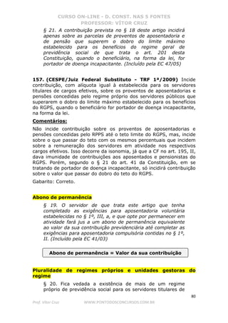 CURSO ON-LINE - D. CONST. NAS 5 FONTES
PROFESSOR: VÍTOR CRUZ
80
Prof. Vítor Cruz WWW.PONTODOSCONCURSOS.COM.BR
§ 21. A contribuição prevista no § 18 deste artigo incidirá
apenas sobre as parcelas de proventos de aposentadoria e
de pensão que superem o dobro do limite máximo
estabelecido para os benefícios do regime geral de
previdência social de que trata o art. 201 desta
Constituição, quando o beneficiário, na forma da lei, for
portador de doença incapacitante. (Incluído pela EC 47/05)
157. (CESPE/Juiz Federal Substituto - TRF 1ª/2009) Incide
contribuição, com alíquota igual à estabelecida para os servidores
titulares de cargos efetivos, sobre os proventos de aposentadorias e
pensões concedidas pelo regime próprio dos servidores públicos que
superarem o dobro do limite máximo estabelecido para os benefícios
do RGPS, quando o beneficiário for portador de doença incapacitante,
na forma da lei.
Comentários:
Não incide contribuição sobre os proventos de aposentadorias e
pensões concedidas pelo RPPS até o teto limite do RGPS, mas, incide
sobre o que passar do teto com os mesmos percentuais que incidem
sobre a remuneração dos servidores em atividade nos respectivos
cargos efetivos. Isso decorre da isonomia, já que a CF no art. 195, II,
dava imunidade de contribuições aos aposentados e pensionistas do
RGPS. Porém, segundo o § 21 do art. 41 da Constituição, em se
tratando de portador de doença incapacitante, só incidirá contribuição
sobre o valor que passar do dobro do teto do RGPS.
Gabarito: Correto.
Abono de permanência
§ 19. O servidor de que trata este artigo que tenha
completado as exigências para aposentadoria voluntária
estabelecidas no § 1º, III, a, e que opte por permanecer em
atividade fará jus a um abono de permanência equivalente
ao valor da sua contribuição previdenciária até completar as
exigências para aposentadoria compulsória contidas no § 1º,
II. (Incluído pela EC 41/03)
Pluralidade de regimes próprios e unidades gestoras do
regime
§ 20. Fica vedada a existência de mais de um regime
próprio de previdência social para os servidores titulares de
Abono de permanência = Valor da sua contribuição
 