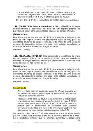 CURSO ON-LINE - D. CONST. NAS 5 FONTES
PROFESSOR: VÍTOR CRUZ
81
Prof. Vítor Cruz WWW.PONTODOSCONCURSOS.COM.BR
cargos efetivos, e de mais de uma unidade gestora do
respectivo regime em cada ente estatal, ressalvado o
disposto no art. 142, § 3º, X. (Incluído pela EC 41/03)
CF, art. 142, § 3º, X → Inatividade do militar das Forças Armadas.
158. (CESPE/Juiz Federal Substituto - TRF 1ª/2009) A CF veda
expressamente a existência de mais de um regime próprio de
previdência social para os servidores titulares de cargos efetivos.
Comentários:
Pela Constituição em seu art. 40 §20, fica vedada a existência de
mais de um regime próprio de previdência social (RPPS) para os
servidores titulares de cargos efetivos, e de mais de uma unidade
gestora do respectivo regime em cada ente estatal, ressalvado o
existente para os militares das Forças Armadas.
Gabarito: Correto.
159. (ESAF/ATA-MF/2009) Fica autorizada a existência de mais
de um regime próprio de previdência social para os servidores
titulares de cargos efetivos, desde que pertencentes a mais de uma
unidade gestora, nos termos da lei.
Comentários:
Pela Constituição em seu art. 40 §20, fica vedada a existência de
mais de um regime próprio de previdência social (RPPS) para os
servidores titulares de cargos efetivos, e de mais de uma unidade
gestora do respectivo regime em cada ente estatal, ressalvado o
existente para os militares das Forças Armadas.
Gabarito: Errado.
Estabilidade
Art. 41. São estáveis após três anos de efetivo exercício os
servidores nomeados para cargo de provimento efetivo em
virtude de concurso público.
(Redação dada pela EC 19/98. Anteriormente, a estabilidade
era adquirida com apenas 2 anos de efetivo serviço. A EC 19
elevou esse prazo para 3 anos. A EC 19 também passou a
prever que a estabilidade só ocorreria para aqueles
servidores nomeados em "cargo de provimento efetivo", não
albergando os empregados públicos regidos pela CLT)
Importante notar que a EC 19 não alterou o prazo de vitaliciedade
para os Juízes, que, segundo o art. 95, I, continua sendo de 2 anos.
Se o candidato lembrar que "a emenda aumentou o prazo para
 