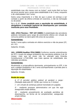 CURSO ON-LINE - D. CONST. NAS 5 FONTES
PROFESSOR: VÍTOR CRUZ
82
Prof. Vítor Cruz WWW.PONTODOSCONCURSOS.COM.BR
estabilidade mas não mexeu com os Juízes", será muito fácil na hora
da prova acertar que o prazo para estabilidade é de 3 anos, enquanto
o de vitaliciedade é de 2 anos.
Outra coisa importante é o fato de que o prazo só começa a ser
contado a partir da efetiva entrada em exercício, e não da nomeação
ou da posse.
Diz o § 4º: Como condição para a aquisição da estabilidade, é
obrigatória a avaliação especial de desempenho por comissão
instituída para essa finalidade.
160. (FCC/Técnico - TRT 16ª/2009) A estabilidade dos servidores
públicos nomeados para cargo de provimento efetivo em virtude de
concurso público se dará após três anos da sua posse.
Comentários:
Serão 3 anos após a entrada em efetivo exercício e não da posse (CF,
art. 41).
Gabarito: Errado.
161. (CESPE/Auditor-TCU/2009) Conforme recente entendimento
do STJ, o prazo do estágio probatório dos servidores públicos é de 24
meses, visto que tal prazo não foi alterado pela Emenda
Constitucional n.º19/1998, que trata apenas da estabilidade dos
referidos servidores.
Comentários:
Atualmente a jurisprudência dominante, principalmente no STF, é de
que o estágio probatório é de 3 anos acompanhando o período para a
aquisição de estabilidade.
Gabarito: Errado.
Perda do cargo
§ 1º O servidor público estável só perderá o cargo:
(Redação dada pela EC 19/98, que incluiu os 3 incisos)
I - em virtude de sentença judicial transitada em julgado;
II - mediante processo administrativo em que lhe seja
assegurada ampla defesa;
III - mediante procedimento de avaliação periódica de
desempenho, na forma de lei complementar, assegurada
ampla defesa.
Observação:
 