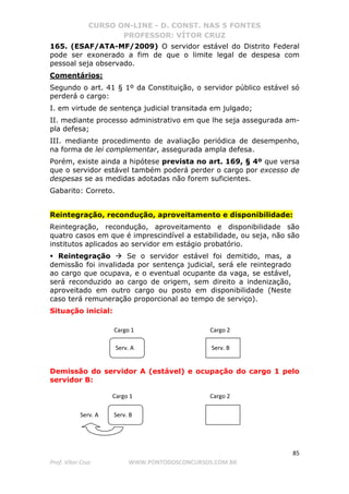 CURSO ON-LINE - D. CONST. NAS 5 FONTES
PROFESSOR: VÍTOR CRUZ
85
Prof. Vítor Cruz WWW.PONTODOSCONCURSOS.COM.BR
165. (ESAF/ATA-MF/2009) O servidor estável do Distrito Federal
pode ser exonerado a fim de que o limite legal de despesa com
pessoal seja observado.
Comentários:
Segundo o art. 41 § 1º da Constituição, o servidor público estável só
perderá o cargo:
I. em virtude de sentença judicial transitada em julgado;
II. mediante processo administrativo em que lhe seja assegurada am-
pla defesa;
III. mediante procedimento de avaliação periódica de desempenho,
na forma de lei complementar, assegurada ampla defesa.
Porém, existe ainda a hipótese prevista no art. 169, § 4º que versa
que o servidor estável também poderá perder o cargo por excesso de
despesas se as medidas adotadas não forem suficientes.
Gabarito: Correto.
Reintegração, recondução, aproveitamento e disponibilidade:
Reintegração, recondução, aproveitamento e disponibilidade são
quatro casos em que é imprescindível a estabilidade, ou seja, não são
institutos aplicados ao servidor em estágio probatório.
Reintegração Se o servidor estável foi demitido, mas, a
demissão foi invalidada por sentença judicial, será ele reintegrado
ao cargo que ocupava, e o eventual ocupante da vaga, se estável,
será reconduzido ao cargo de origem, sem direito a indenização,
aproveitado em outro cargo ou posto em disponibilidade (Neste
caso terá remuneração proporcional ao tempo de serviço).
Situação inicial:
Demissão do servidor A (estável) e ocupação do cargo 1 pelo
servidor B:
Cargo 1 Cargo 2
Serv. A Serv. B
Cargo 1 Cargo 2
Serv. BServ. A
 