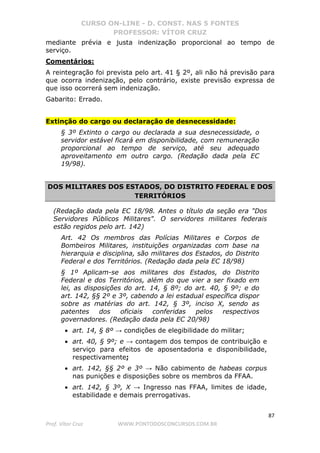 CURSO ON-LINE - D. CONST. NAS 5 FONTES
PROFESSOR: VÍTOR CRUZ
87
Prof. Vítor Cruz WWW.PONTODOSCONCURSOS.COM.BR
mediante prévia e justa indenização proporcional ao tempo de
serviço.
Comentários:
A reintegração foi prevista pelo art. 41 § 2º, ali não há previsão para
que ocorra indenização, pelo contrário, existe previsão expressa de
que isso ocorrerá sem indenização.
Gabarito: Errado.
Extinção do cargo ou declaração de desnecessidade:
§ 3º Extinto o cargo ou declarada a sua desnecessidade, o
servidor estável ficará em disponibilidade, com remuneração
proporcional ao tempo de serviço, até seu adequado
aproveitamento em outro cargo. (Redação dada pela EC
19/98).
DOS MILITARES DOS ESTADOS, DO DISTRITO FEDERAL E DOS
TERRITÓRIOS
(Redação dada pela EC 18/98. Antes o título da seção era "Dos
Servidores Públicos Militares". O servidores militares federais
estão regidos pelo art. 142)
Art. 42 Os membros das Polícias Militares e Corpos de
Bombeiros Militares, instituições organizadas com base na
hierarquia e disciplina, são militares dos Estados, do Distrito
Federal e dos Territórios. (Redação dada pela EC 18/98)
§ 1º Aplicam-se aos militares dos Estados, do Distrito
Federal e dos Territórios, além do que vier a ser fixado em
lei, as disposições do art. 14, § 8º; do art. 40, § 9º; e do
art. 142, §§ 2º e 3º, cabendo a lei estadual específica dispor
sobre as matérias do art. 142, § 3º, inciso X, sendo as
patentes dos oficiais conferidas pelos respectivos
governadores. (Redação dada pela EC 20/98)
• art. 14, § 8º → condições de elegibilidade do militar;
• art. 40, § 9º; e → contagem dos tempos de contribuição e
serviço para efeitos de aposentadoria e disponibilidade,
respectivamente;
• art. 142, §§ 2º e 3º → Não cabimento de habeas corpus
nas punições e disposições sobre os membros da FFAA.
• art. 142, § 3º, X → Ingresso nas FFAA, limites de idade,
estabilidade e demais prerrogativas.
 