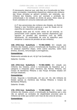 CURSO ON-LINE - D. CONST. NAS 5 FONTES
PROFESSOR: VÍTOR CRUZ
88
Prof. Vítor Cruz WWW.PONTODOSCONCURSOS.COM.BR
É interessante observar que, pelo fato de a Constituição ter feito
estas correlações, importantes dispositivos relativos aos militares
das forças armadas se aplicam também, por extensão, aos
militares dos Estados, como por exemplo a proibição da
sindicalização e da vedação ao direito de greve. Estes casos já
foram cobrados em concurso elaborado pelo CESPE.
§ 2º Aos pensionistas dos militares dos Estados, do Distrito
Federal e dos Territórios aplica-se o que for fixado em lei
específica do respectivo ente estatal.
(Redação dada pela EC 41/03. Antes de tal emenda, os
pensionistas eram regidos pelos mesmos dispositivos que
regulam as pensões dos servidores civis do RPPS.
Atualmente, há necessidade de uma lei específica para
disciplinar o sistema de pensões de tais militares)
168. (FCC/Juiz Substituto - TJ-RR/2008) Em relação aos
militares dos Estados, prevê a Constituição da República que cabe à
lei estadual específica dispor, entre outros assuntos, sobre seus
direitos, deveres, remuneração e prerrogativas.
Comentários:
Madamento extraído do art. 42 §1º da Constituição.
Gabarito: Correto.
169. (FCC/Juiz Substituto - TJ-RR/2008) Em relação aos
militares dos Estados, prevê a Constituição da República que a
categoria é integrada pelos membros das Polícias Militares, dos
Corpos de Bombeiros Militares e das Forças Armadas lotados em
serviços estaduais.
Comentários:
Errado. Segundo a Constituição, em seu art. 42, são militares do
Estado apenas os membros das Polícias Militares e Corpos de
Bombeiros Militares.
Gabarito: Errado.
170. (FCC/Juiz Substituto - TJ-RR/2008) Em relação aos
militares dos Estados, prevê a Constituição da República que a eles
não se aplicam as condições de elegibilidade previstas para os
militares da União que contem com mais de dez anos de serviço.
Comentários:
 