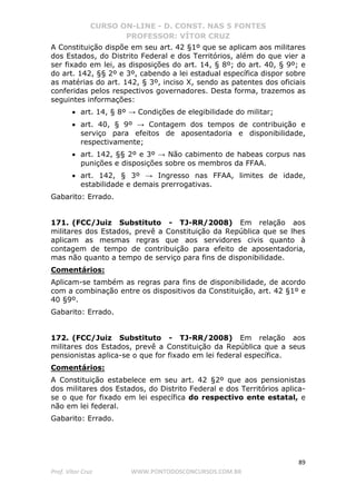 CURSO ON-LINE - D. CONST. NAS 5 FONTES
PROFESSOR: VÍTOR CRUZ
89
Prof. Vítor Cruz WWW.PONTODOSCONCURSOS.COM.BR
A Constituição dispõe em seu art. 42 §1º que se aplicam aos militares
dos Estados, do Distrito Federal e dos Territórios, além do que vier a
ser fixado em lei, as disposições do art. 14, § 8º; do art. 40, § 9º; e
do art. 142, §§ 2º e 3º, cabendo a lei estadual específica dispor sobre
as matérias do art. 142, § 3º, inciso X, sendo as patentes dos oficiais
conferidas pelos respectivos governadores. Desta forma, trazemos as
seguintes informações:
• art. 14, § 8º → Condições de elegibilidade do militar;
• art. 40, § 9º → Contagem dos tempos de contribuição e
serviço para efeitos de aposentadoria e disponibilidade,
respectivamente;
• art. 142, §§ 2º e 3º → Não cabimento de habeas corpus nas
punições e disposições sobre os membros da FFAA.
• art. 142, § 3º → Ingresso nas FFAA, limites de idade,
estabilidade e demais prerrogativas.
Gabarito: Errado.
171. (FCC/Juiz Substituto - TJ-RR/2008) Em relação aos
militares dos Estados, prevê a Constituição da República que se lhes
aplicam as mesmas regras que aos servidores civis quanto à
contagem de tempo de contribuição para efeito de aposentadoria,
mas não quanto a tempo de serviço para fins de disponibilidade.
Comentários:
Aplicam-se também as regras para fins de disponibilidade, de acordo
com a combinação entre os dispositivos da Constituição, art. 42 §1º e
40 §9º.
Gabarito: Errado.
172. (FCC/Juiz Substituto - TJ-RR/2008) Em relação aos
militares dos Estados, prevê a Constituição da República que a seus
pensionistas aplica-se o que for fixado em lei federal específica.
Comentários:
A Constituição estabelece em seu art. 42 §2º que aos pensionistas
dos militares dos Estados, do Distrito Federal e dos Territórios aplica-
se o que for fixado em lei específica do respectivo ente estatal, e
não em lei federal.
Gabarito: Errado.
 