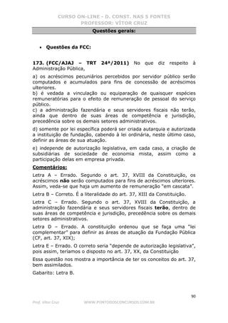 CURSO ON-LINE - D. CONST. NAS 5 FONTES
PROFESSOR: VÍTOR CRUZ
90
Prof. Vítor Cruz WWW.PONTODOSCONCURSOS.COM.BR
Questões gerais:
• Questões da FCC:
173. (FCC/AJAJ – TRT 24ª/2011) No que diz respeito à
Administração Pública,
a) os acréscimos pecuniários percebidos por servidor público serão
computados e acumulados para fins de concessão de acréscimos
ulteriores.
b) é vedada a vinculação ou equiparação de quaisquer espécies
remuneratórias para o efeito de remuneração de pessoal do serviço
público.
c) a administração fazendária e seus servidores fiscais não terão,
ainda que dentro de suas áreas de competência e jurisdição,
precedência sobre os demais setores administrativos.
d) somente por lei específica poderá ser criada autarquia e autorizada
a instituição de fundação, cabendo à lei ordinária, neste último caso,
definir as áreas de sua atuação.
e) independe de autorização legislativa, em cada caso, a criação de
subsidiárias de sociedade de economia mista, assim como a
participação delas em empresa privada.
Comentários:
Letra A – Errado. Segundo o art. 37, XVIII da Constituição, os
acréscimos não serão computados para fins de acréscimos ulteriores.
Assim, veda-se que haja um aumento de remuneração “em cascata”.
Letra B – Correto. É a literalidade do art. 37, XIII da Constituição.
Letra C – Errado. Segundo o art. 37, XVIII da Constituição, a
administração fazendária e seus servidores fiscais terão, dentro de
suas áreas de competência e jurisdição, precedência sobre os demais
setores administrativos.
Letra D – Errado. A constituição ordenou que se faça uma “lei
complementar” para definir as áreas de atuação da Fundação Pública
(CF, art. 37, XIX);
Letra E – Errado. O correto seria “depende de autorização legislativa”,
pois assim, teríamos o disposto no art. 37, XX, da Constituição
Essa questão nos mostra a importância de ter os conceitos do art. 37,
bem assimilados.
Gabarito: Letra B.
 