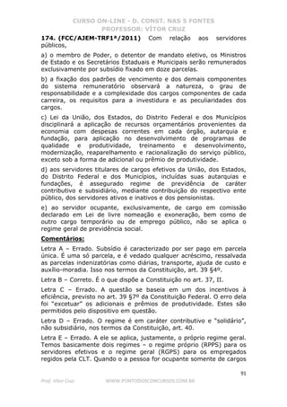 CURSO ON-LINE - D. CONST. NAS 5 FONTES
PROFESSOR: VÍTOR CRUZ
91
Prof. Vítor Cruz WWW.PONTODOSCONCURSOS.COM.BR
174. (FCC/AJEM-TRF1ª/2011) Com relação aos servidores
públicos,
a) o membro de Poder, o detentor de mandato eletivo, os Ministros
de Estado e os Secretários Estaduais e Municipais serão remunerados
exclusivamente por subsídio fixado em doze parcelas.
b) a fixação dos padrões de vencimento e dos demais componentes
do sistema remuneratório observará a natureza, o grau de
responsabilidade e a complexidade dos cargos componentes de cada
carreira, os requisitos para a investidura e as peculiaridades dos
cargos.
c) Lei da União, dos Estados, do Distrito Federal e dos Municípios
disciplinará a aplicação de recursos orçamentários provenientes da
economia com despesas correntes em cada órgão, autarquia e
fundação, para aplicação no desenvolvimento de programas de
qualidade e produtividade, treinamento e desenvolvimento,
modernização, reaparelhamento e racionalização do serviço público,
exceto sob a forma de adicional ou prêmio de produtividade.
d) aos servidores titulares de cargos efetivos da União, dos Estados,
do Distrito Federal e dos Municípios, incluídas suas autarquias e
fundações, é assegurado regime de previdência de caráter
contributivo e subsidiário, mediante contribuição do respectivo ente
público, dos servidores ativos e inativos e dos pensionistas.
e) ao servidor ocupante, exclusivamente, de cargo em comissão
declarado em Lei de livre nomeação e exoneração, bem como de
outro cargo temporário ou de emprego público, não se aplica o
regime geral de previdência social.
Comentários:
Letra A – Errado. Subsídio é caracterizado por ser pago em parcela
única. É uma só parcela, e é vedado qualquer acréscimo, ressalvada
as parcelas indenizatórias como diárias, transporte, ajuda de custo e
auxílio-moradia. Isso nos termos da Constituição, art. 39 §4º.
Letra B – Correto. É o que dispõe a Constituição no art. 37, II.
Letra C – Errado. A questão se baseia em um dos incentivos à
eficiência, previsto no art. 39 §7º da Constituição Federal. O erro dela
foi “excetuar” os adicionais e prêmios de produtividade. Estes são
permitidos pelo dispositivo em questão.
Letra D – Errado. O regime é em caráter contributivo e “solidário”,
não subsidiário, nos termos da Constituição, art. 40.
Letra E – Errado. A ele se aplica, justamente, o próprio regime geral.
Temos basicamente dois regimes – o regime próprio (RPPS) para os
servidores efetivos e o regime geral (RGPS) para os empregados
regidos pela CLT. Quando o a pessoa for ocupante somente de cargos
 