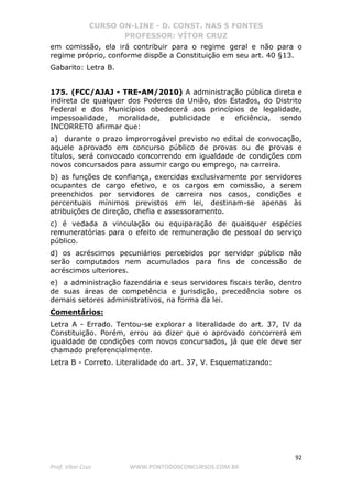 CURSO ON-LINE - D. CONST. NAS 5 FONTES
PROFESSOR: VÍTOR CRUZ
92
Prof. Vítor Cruz WWW.PONTODOSCONCURSOS.COM.BR
em comissão, ela irá contribuir para o regime geral e não para o
regime próprio, conforme dispõe a Constituição em seu art. 40 §13.
Gabarito: Letra B.
175. (FCC/AJAJ - TRE-AM/2010) A administração pública direta e
indireta de qualquer dos Poderes da União, dos Estados, do Distrito
Federal e dos Municípios obedecerá aos princípios de legalidade,
impessoalidade, moralidade, publicidade e eficiência, sendo
INCORRETO afirmar que:
a) durante o prazo improrrogável previsto no edital de convocação,
aquele aprovado em concurso público de provas ou de provas e
títulos, será convocado concorrendo em igualdade de condições com
novos concursados para assumir cargo ou emprego, na carreira.
b) as funções de confiança, exercidas exclusivamente por servidores
ocupantes de cargo efetivo, e os cargos em comissão, a serem
preenchidos por servidores de carreira nos casos, condições e
percentuais mínimos previstos em lei, destinam-se apenas às
atribuições de direção, chefia e assessoramento.
c) é vedada a vinculação ou equiparação de quaisquer espécies
remuneratórias para o efeito de remuneração de pessoal do serviço
público.
d) os acréscimos pecuniários percebidos por servidor público não
serão computados nem acumulados para fins de concessão de
acréscimos ulteriores.
e) a administração fazendária e seus servidores fiscais terão, dentro
de suas áreas de competência e jurisdição, precedência sobre os
demais setores administrativos, na forma da lei.
Comentários:
Letra A - Errado. Tentou-se explorar a literalidade do art. 37, IV da
Constituição. Porém, errou ao dizer que o aprovado concorrerá em
igualdade de condições com novos concursados, já que ele deve ser
chamado preferencialmente.
Letra B - Correto. Literalidade do art. 37, V. Esquematizando:
 