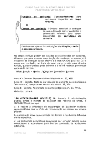 CURSO ON-LINE - D. CONST. NAS 5 FONTES
PROFESSOR: VÍTOR CRUZ
93
Prof. Vítor Cruz WWW.PONTODOSCONCURSOS.COM.BR
Funções de confiança Exclusivamente para
servidores ocupantes de cargo
efetivo;
X
Cargos em comissão Embora acessível a qualquer
pessoa, a lei pode prever condições e
percentuais mínimos para serem
preenchidos por servidores de
carreira.
Os cargos efetivos podem ser isolados ou estruturados em carreiras.
Observe que para assumir uma função de confiança, a pessoa já é
ocupante de qualquer cargo efetivo e é DESIGNADO para ela. Já o
cargo em comissão, se trata de novo cargo e não uma simples
função, qualquer pessoa pode assumir e a lei irá reservar percentual
para os de carreira.
Dica: Função – eFetivo / Cargo em Comissão - Carreira
Letra C - Correto. Trata-se da literalidade do art. 37, XIII.
Letra D - Correto. Trata-se da vedação do aumento da remuneração
“em cascata”, que pode ser encontrada no art. 37, XIV.
Letra E - Correto. Agora trata-se da literalidade do art. 37, XVIII.
Gabarito: Letra A.
176. (FCC/AJAA-TRT 8º/2010) No tocante à administração
pública direta e indireta de qualquer dos Poderes da União, é
INCORRETO afirmar que
a) é vedada a vinculação ou equiparação de quaisquer espécies
remuneratórias para o efeito de remuneração de pessoal do serviço
público.
b) o direito de greve será exercido nos termos e nos limites definidos
em lei específica.
c) os acréscimos pecuniários percebidos por servidor público serão
computados e acumulados para fins de concessão de acréscimos
ulteriores.
Destinam-se apenas às atribuições de direção, chefia
e assessoramento.
 