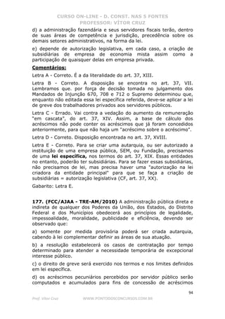 CURSO ON-LINE - D. CONST. NAS 5 FONTES
PROFESSOR: VÍTOR CRUZ
94
Prof. Vítor Cruz WWW.PONTODOSCONCURSOS.COM.BR
d) a administração fazendária e seus servidores fiscais terão, dentro
de suas áreas de competência e jurisdição, precedência sobre os
demais setores administrativos, na forma da lei.
e) depende de autorização legislativa, em cada caso, a criação de
subsidiárias de empresa de economia mista assim como a
participação de quaisquer delas em empresa privada.
Comentários:
Letra A - Correto. É a da literalidade do art. 37, XIII.
Letra B - Correto. A disposição se encontra no art. 37, VII.
Lembramos que. por força de decisão tomada no julgamento dos
Mandados de Injunção 670, 708 e 712 o Supremo determinou que,
enquanto não editada essa lei específica referida, deve-se aplicar a lei
de greve dos trabalhadores privados aos servidores públicos.
Letra C - Errado. Vai contra a vedação do aumento da remuneração
“em cascata”, do art. 37, XIV. Assim, a base de cálculo dos
acréscimos não pode conter os acréscimos que já foram concedidos
anteriormente, para que não haja um "acréscimo sobre o acréscimo".
Letra D - Correto. Disposição encontrada no art. 37, XVIII.
Letra E - Correto. Para se criar uma autarquia, ou ser autorizado a
instituição de uma empresa pública, SEM, ou Fundação, precisamos
de uma lei específica, nos termos do art. 37, XIX. Essas entidades
no entanto, poderão ter subsidiárias. Para se fazer essas subsidiárias,
não precisamos de lei, mas precisa haver uma "autorização na lei
criadora da entidade principal" para que se faça a criação de
subsidiárias = autorização legislativa (CF, art. 37, XX).
Gabarito: Letra E.
177. (FCC/AJAA - TRE-AM/2010) A administração pública direta e
indireta de qualquer dos Poderes da União, dos Estados, do Distrito
Federal e dos Municípios obedecerá aos princípios de legalidade,
impessoalidade, moralidade, publicidade e eficiência, devendo ser
observado que:
a) somente por medida provisória poderá ser criada autarquia,
cabendo à lei complementar definir as áreas de sua atuação.
b) a resolução estabelecerá os casos de contratação por tempo
determinado para atender a necessidade temporária de excepcional
interesse público.
c) o direito de greve será exercido nos termos e nos limites definidos
em lei específica.
d) os acréscimos pecuniários percebidos por servidor público serão
computados e acumulados para fins de concessão de acréscimos
 